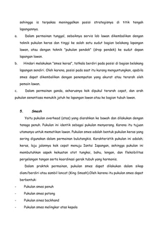 sehingga is terpaksa meninggalkan posisi strategisnya di titik tengah
lapangannya.
a. Dalam permainan tunggal, sebaiknya servis lob lawan dikembalikan dengan
teknik pukulan keras dan tinggi ke salah satu sudut bagian belakang lapangan
lawan, atau dengan teknik "pukulan pendek" (drop pendek) ke sudut depan
lapangan lawan.
b. Hindari melakukan "smes keras", tatkala berdiri pada posisi di bagian belakang
lapangan sendiri. Oleh karena, posisi pada saat itu kurang menguntungkan, apabila
smes dapat dikembalikan dengan penempatan yang akurat atau terarah oleh
pemain lawan.
c. Dalam permainan ganda, seharusnya kok dipukul terarah cepat, dan arah
pukulan senantiasa menukik jatuh ke lapangan lawan atau ke bagian tubuh lawan.
5. Smash
Yaitu pukulan overhead (atas) yang diarahkan ke bawah dan dilakukan dengan
tenaga penuh. Pukulan ini identik sebagai pukulan menyerang. Karena itu tujuan
utamanya untuk mematikan lawan. Pukulan smes adalah bentuk pukulan keras yang
sering digunakan dalam permainan bulutangkis. Karakteristik pukulan ini adalah;
keras, laju jalannya kok cepat menuju Iantai Iapangan, sehingga pukulan ini
membutuhkan aspek kekuatan otot tungkai, bahu, lengan, dan fleksibilitas
pergelangan tangan serta koordinasi gerak tubuh yang harmonis.
Dalam praktek permainan, pukulan smes dapat dilakukan dalam sikap
diam/berdiri atau sambil loncat (King Smash).Oleh karena itu pukulan smes dapat
berbentuk:
- Pukulan smes penuh
- Pukulan smes potong
- Pukulan sines backhand
- Pukulan smes melingkar atas kepala
 