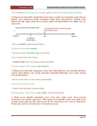 December 2, 2012                   [ENGLISH TEACHER   B.ENKHZUL FOR 8-11 TH GRADE STUDENTS]


I have already done my homework - Би аль хэдийн гэрийн даалгавараа хийчихсэн байгаа.

2. Ямар нэгэн үйлдлийг өнгөрсөнөөс одоо хүртэл хэдий хэр хугацааны турш үйлдэж
байгаа. Энэ тохиолдолд ямар хугацааны турш буюу үргэлжилсэн хугацаа хэлж
байгаа бол for харин ямар нэгэн мөчөөс хойш гэж ярьж байгаа бол since гэдэг үг
хэрэглэдэг.




- Бид энд 6 сарын турш амьдарч байгаа.

We have lived here for 6 months.

- Би англи хэлийг 3 жилийн турш үзэж байгаа.

I have studied English for 3 years.

- 1 сараас хойш Туяа энэ компанид ажиллаж байгаа.

Тuya has worked in this company since January

3. Ямар нэгэн үйлдлийг өнгөрсөнд хэдэн удаа хийж байсныг одоо цагийн өнгөнөөс
дүгнэн ярьж байгаа. Энэ тухай өгүүлбэрт одоогийн байдлаар гэсэн санаа давхар
агуулагдаж байдаг.

- Би энэ долоо хоногт 3 дахь номоо уншиж байна.

I have read 3 books this week.

- Ганаа 6 лааз шар айраг уучихаад байна.

Ganaa has drunk 6 cans of beer so far. /so far - одоогийн байдлаар/

4. Ямар нэгэн зүйлийг өнгөрсөнд хэзээ нэгэн цагт хийж үзсэн эсвэл үзээгүй
тохиолдолд энэ цагийг хэрэглэдэг. Мөн ямар нэгэн зүйлийг хэдэн удаа хийж үзсэн
талаар дүгнэн ярих үед бас хэрэглэгддэг ба энэ тохиолдолд ever гэдэг үг ашигладаг
бөгөөд урьд өмнө хэзээ нэгэн цагт гэсэн санаа агуулна.




                                                                                            Page 10
 