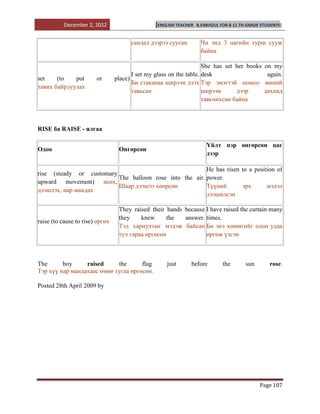 December 2, 2012                     [ENGLISH TEACHER   B.ENKHZUL FOR 8-11 TH GRADE STUDENTS]


                                       сандал дээрээ суусан         Чи энд 3 цагийн турш сууж
                                                                    байна

                                                                     She has set her books      on my
                                        I set my glass on the table. desk                        again.
set    (to   put        or       place)
                                        Би стаканаа ширээн дээх Тэр эмэгтэй номоо               миний
тавих байрлуулах
                                        тавьсан                      ширээн      дээр           дахиад
                                                                     тавьчихсан байна



RISE ба RAISE - ялгаа

                                                                       Үйлт нэр өнгөрсөн цаг
Одоо                              Өнгөрсөн
                                                                       дээр

                                                         He has risen to a position of
rise (steady or customary
                          The balloon rose into the air. power.
upward movement) өсөх,
                          Шаар дээшээ хөөрсөн            Түүний       эрх       мэдэл
дээшлэх, нар мандах
                                                         дээшилсэн

                                  They raised their hands because I have raised the curtain many
                                  they    knew      the   answer. times.
raise (to cause to rise) өргөх
                                  Тэд хариултыг мэдэж байсан Би энэ хөшигийг олон удаа
                                  тул гараа өргөсөн               өргөж үзсэн



The      boy     raised     the      flag            just      before         the       sun       rose.
Тэр хүү нар мандахаас өмнө тугаа өргөсөн.

Posted 28th April 2009 by




                                                                                              Page 107
 