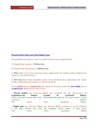 December 2, 2012                   [ENGLISH TEACHER   B.ENKHZUL FOR 8-11 TH GRADE STUDENTS]




Present Perfect Tense эсвэл Past Simple Tense

Өгүүлбэрийн цаг заасан үг эсвэл хэллэгийг 2 үндсэн хэсэгт хувааж болно.

1. Тодорхой цаг заасан үг / Definite time

2. Тодорхой бус цаг заасан үг / Indefinite time

1. When буюу хэзээ гэсэн асуултанд шууд хариулагдах цаг заасан үгсийг тодорхой цаг
заасан үгс гэж ойлгож болно.

2. How long буюу ямар хугацааны турш гэсэн асуултанд шууд хариулагдах цаг заасан
үгсийг тодорхой бус цаг заасан үгс гэж ойлгож болно.

Ер нь perfect цагууд тодорхой бус цаг заасан үгтэй хэрэглэгддэг бол past simple цаг нь
тодорхой цаг заасан үгстэй хэрэглэгддэг.

- Рresent perfect цаг хэрэглэж байгаа үед тодорхой бус цаг хэрэглэгддэг ба
илэрхийлэгдэж          байгаа        хугацаа      нь       дуусаагүй        байдаг.
I have seen three movies this week. - Одоогийн байдлаар би энэ долоо хоногт 3 кино
үзчихсэн                                                                    байгаа.
Энэ               долоо               хоног           дуусаагүй              байгаа.

- Simple past цаг хэрэглэж байгаа үед яригдаж байгаа хугацаа нь дууссан байдаг.
I saw three movies last week. Би өнгөрсөн долоо хоногт 3 кино үзсэн
Энэ             долоо             хоног             дуусаагүй            байгаа


                                                                                           Page 108
 