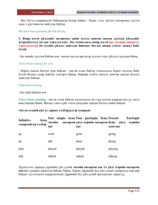December 2, 2012               [ENGLISH TEACHER   B.ENKHZUL FOR 8-11 TH GRADE STUDENTS]


- Бид бүхэл өдөржингөө байшингаа будаж байна - будах гэдэг үйлдэл өнгөрсөнд эхлээд
одоо ч үргэлжилэн хийгдэж байгаа.

We have been painting the flat all day

2. Ямар нэгэн үйлдлийг өнгөрсөнд хийж эхлээд дөнгөж саяхан дууссан үйлдлийг
илэрхийлэхэд энэ цаг хэрэглэгдэнэ. Энэ тохиолдолд ямар нэгэн цаг хугацаа заасан үг
хэрэглэдэггүй ба тухайн үйлдэл хийгдэж байсныг батлах шинж тэмдэг заавал байх
ѐстой.

- Би чамайг хүлээж байсан юм - нөгөө хүн нь ирсэнээр хүлээх гэдэг үйлдэл дууссан байна.

I have been waiting for you.

- Бороо саяхан болтол орж байсан - ингэж хэлж байгаа тохиолдолд бороо зогссон байх
ѐстой бөгөөд газар нойтон хэвээрээ байна. Өөрөөр хэлбэл үйлдэл дөнгөж саяхан болтол
хийгдэж байсан.

It has been raining.

- Би гүйж байсан юм.

I have been running - ингэж хэлж байгаа тохиолдолд энэ хүн нэлээн ядарсан юм уу эсвэл
амьсгаадаж байна. Яагаад гэвэл гүйх гэсэн үйлдлийг саяхан болтол хийж байсан.

Англи хэлний үйл үг дараах хэлбэрүүдээр хувирдаг

                   Past simple буюу Past participle буюу Present  Participle
Infinitive    буюу
                   энгийн өнгөрсөн үйлт нэрийн өнгөрсөн буюу үйлт нэрийн
тодорхойгүй хэлбэр
                   цаг              цаг                  одоо цаг

go                     went              gone                          going

do                     did               done                          doing

play                   played            played                        playing

talk                   talked            talked                        talking


Хүснэгтээс харахад дүрмийн үйл үгний энгийн өнгөрсөн цаг ба үйлт нэрийн өнгөрсөн
цагийн хувирал ижилхэн байдаг байна. Харин Дүрмийн бус үйл үгний хувирлууд өөр өөр
байдаг тул цээжлэх шаардлагатай. Дүрмийн бус үйл үгний жагсаалтыг харна уу.




                                                                                        Page 113
 