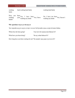 December 2, 2012                  [ENGLISH TEACHER   B.ENKHZUL FOR 8-11 TH GRADE STUDENTS]


working      hard working hard lately                   working hard lately
lately

Have you     been
                  Yes, I have been                      No, I have not been
washing      your                  Yes, I have                              No, I haven`t
                  washing my hands                      washing my hands
hands?


Wh- questions Асуух үгтэй асуулт

Энэ төрлийн асуулт асуух үгээрээ эхэлдэг ба бүтцийн хувьд дээрхтэй ижил байна.

Where has she been going?               Тэр эмэгтэй хаашаа явж байсан бэ?

What have you been doing?               Чи юу хийж байсан бэ?

How long have you been waiting for me? Чи намайг хир удаан хүлээсэн бэ?




                                                                                          Page 117
 