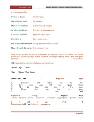 December 2, 2012                     [ENGLISH TEACHER   B.ENKHZUL FOR 8-11 TH GRADE STUDENTS]


өгүүлбэрт оруулбал:

I will go to Russia             Би Орос явна.

You will understand             Чи ойлгоно.

She will come on time           Тэр эмэгтэй цагтаа ирнэ.

He will repair his car          Тэр эрэгтэй машинаа засна.

It will rain tomorrow           Маргааш бороо орно.

We will do it                   Бид үүнийг хийнэ.

You will meet the president Та нар ерөнхийлөгчтэй уулзана

They will watch this movie Тэд энэ киног үзнэ.


Ямар нэгэн зүйлийг урьдчилан төлөвлөсөн ба ирээдүйд тэр зүйлээ хийх гэж байгаа
тохиолдолд энгийн ирээдүй цагийг хэрэглэж болдоггүй. Өөрөөр хэлбэл will хэлбэрийг
хэрэглэж                                                              болдолггүй.

will туслах үйл үг товчилсон байдлаар хэрэглэж болно

`ll write `ll go      `ll see

`ll do    `ll have `ll eat болно


CONVERSATION                             -                      Харилцан                           яриа

A:             Tomorrow,             I`ll         leave          for                the             US.
B:         How            many           days       will        you              spend            there?
A:         I`ll        be        there        only       four        or              five          days.
B:              Please           give           my            best                to              Anne.
A:                             I                           sure                                     will.

Үгүйсгэсэн                    хэлбэр               /                   Negative                    form
Энгийн ирээдүй            цагийн үгүйсгэсэн      хэлбэрийн         өгүүлбэрийн      ерөнхий       бүтэц

S       +          will        +         not                +             Verb              +         O
Үйлийн эзэн +will + not + үйл үг + тусагдахуун




                                                                                                Page 119
 