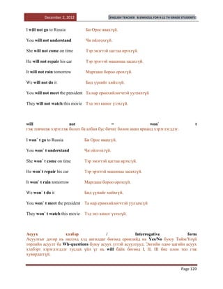 December 2, 2012                 [ENGLISH TEACHER   B.ENKHZUL FOR 8-11 TH GRADE STUDENTS]


I will not go to Russia        Би Орос явахгүй.

You will not understand        Чи ойлгохгүй.

She will not come on time      Тэр эмэгтэй цагтаа ирэхгүй.

He will not repair his car     Тэр эрэгтэй машинаа засахгүй.

It will not rain tomorrow      Маргааш бороо орохгүй.

We will not do it              Бид үүнийг хийхгүй.

You will not meet the president Та нар ерөнхийлөгчтэй уулзахгүй

They will not watch this movie Тэд энэ киног үзэхгүй.



will                 not                   =                  won`                                t
гэж товчилж хэрэглэж болох ба албан бус бичиг болон аман ярианд хэрэглэгддэг.

I won` t go to Russia          Би Орос явахгүй.

You won` t understand          Чи ойлгохгүй.

She won` t come on time        Тэр эмэгтэй цагтаа ирэхгүй.

He won`t repair his car        Тэр эрэгтэй машинаа засахгүй.

It won` t rain tomorrow        Маргааш бороо орохгүй.

We won` t do it                Бид үүнийг хийхгүй.

You won` t meet the president Та нар ерөнхийлөгчтэй уулзахгүй

They won` t watch this movie   Тэд энэ киног үзэхгүй.



Асуух              хэлбэр              /             Interrogative             form
Асуултыг дотор нь нилээд хэд ангилдаг бөгөөд ерөнхийд нь Yes/No буюу Тийм/Үгүй
төрлийн асуулт ба Wh-questions буюу асуух үгтэй асуултууд. Энгийн одоо цагийн асуух
хэлбэрт хэрэглэгддэг туслах үйл үг нь will байх бөгөөд I, II, III бие олон тоо гэж
хувирдаггүй.


                                                                                         Page 120
 