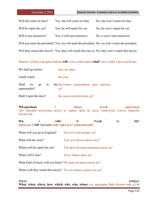 December 2, 2012                       [ENGLISH TEACHER   B.ENKHZUL FOR 8-11 TH GRADE STUDENTS]


Will she come on time?          Yes, she will come on time.          No, she won`t come on time.

Will he repair his car?         Yes, he will repair his car.         No, he won`t repair his car.

Will it rain tomorrow?          Yes, it will rain tomorrow.          No, it won`t rain tomorrow.

Will you meet the president? Yes, we will meet the president. No, we won`t meet the president.

Will they watch this movie? Yes, they will watch this movie. No, they won`t watch this movie.


Зөвхөн 1-р бие дээр ярьж байхад will гэдэг үгийн оронд shall гэдэг үгийг хэрэглэж болно.

We shall go earlier.              Бид эрт явна

I shall watch.                    Би үзнэ

Shall   we       go       to   the Бүгдээрээ супермаркет уруу явцгаах
supermarket?                       уу?

Shall I open the door?            Би хаалга онгойлгочих уу?


Wh-questions           /           Асуух          үгтэй            асуултууд
Энэ төрлийн асуултанд асуух үг заавал орох ба шууд тийм/үгүй хэмээн хариулж
болдоггүй.

Wh             +          will+           S          +Verb                            (+             O)?
Асуух үг + will +үйлийн эзэн +үйл үг (+ тусагдахуун)?

When will you go to England?           Чи хэзээ Англи явах уу?

What will she wear?                    Тэр эмэгтэй юу өмсөх бол?

Where will he repair his car?          Тэр эрэгтэй хаана машинаа засах уу?

When will it rain?                     Хэзээ бороо орох уу?

What kind of music will you listen? Чи ямар хөгжим сонсох вэ?

Where will they watch this movie? Тэд энэ киног хаана үзэх үү?


Асуух                                                                      үгнүүд:
What, when, where, how, which, why, who, whose гэх дангаараа байх боловч өөр үгтэй

                                                                                                Page 122
 