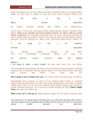 December 2, 2012                      [ENGLISH TEACHER   B.ENKHZUL FOR 8-11 TH GRADE STUDENTS]


Дээрх өгүүлбэрүүд яг одоо болж байгаа үйлдлийг илэрхийлж байгаа нь тодорхой байна.
Харин гол үйл үгийг нь going tо гэсэн үйл үгээр сольж өгүүлбэр зохиож үзье.

I             am            going               to                buy                a                car.

Шууд                                      үгчилж                                            орчуулбал

Би     машин       худалдан         авахаар       явж        байна.         гэж           орчуулагдана.

Гэхдээ англи хэлэнд одоо үргэлжилж байгаа цагаар ирээдүй цагийг илэрхийлэх арга
байдаг. Ямар нэгэн зүйлийг урьдчилан шийдсэн бөгөөд энэ зүйлээ хийхээр завдаж
байгаа тохиолдолд энэ хэлбэрээр илэрхийлж болох ба ихэнх тохиолдолд ирээдүй цаг
заасан дайвар үгийг авсан байдаг. Харин нэгэнт яригдаж байгаа нөхцөл байдал тодорхой
ирээдүйн тухай бол ирээдүй цаг заасан үгийг хэрэглэхгүй байж болдог. Жишээ нь:

I        am         going            to           buy             a           car             tomorrow.

Үгчилж                                                                                      орчуулбал

Би          маргааш          машин         авахаар                           явж                   байна.
Гэвч     энэ     өгүүлбэрийн     илэрхийлж     байгаа                      гол            санаа       нь:

Би       маргааш            машин             худалдаж             авах             гэж            байгаа

Жишээ:
I am going to watch a movie tonight. Би өнөө орой кино үзэх гэж байгаа.

Энэ өгүүлбэрийн хувьд үйлийн эзэн кино үзэх гэсэн үйлдийг хийхээр өнгөрсөнд шийдвэр
гаргасан одоо энэ үйлдлийг хийхээр завдсан байгаа гэсэн санаа болохоос бус өнөө орой
кино       үзэхээр      явж        байна       гэсэн       санаа      биш        юм.

She is going to go to Canada next year. Тэр эмэгтэй ирэх жил Канад явах гэж байгаа.

Өгүүлбэрийн утгаас харахад энэ үйлдэл нэгэнт шийдсэн үйлдэл болох нь тодорхой
байна.Х арин ирээдүйд ямар нэгэн зүйл хийх тухай шийдвэрийг яг одоо буюу за үүнийг
төдийд өдийд хийе дээ гэх мэтчилэн шийдвэр гаргаж байгаа байдалд одоо үргэлжлэх
цагийг ашиглаж болдоггүй. Энэ тохиолдолд энгийн ирээдүй цаг буюу Future Simple
Tense -ийг хэрэглэдэг. Жишээ нь:

What a nice car! I will buy it. Ямар аятайхан машин бэ! Би үүнийг худалдаж авна.


Энэ тохиолдолд энэ нөхөр машин худалдаж авах гэдэг үйлдлийг ирээдүйд хийх тухай яг
одоо буюу ярианы мөчид шийдвэр гаргаж байгаа бөгөөд дээр хэлсэнчлэн энэ тохиолдолд
зөвхөн            энгийн            ирээдүй             цаг             хэрэглэдэг.



                                                                                                  Page 125
 