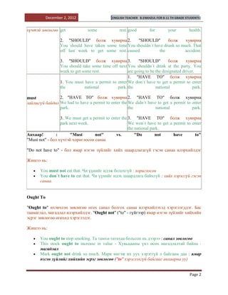 December 2, 2012                  [ENGLISH TEACHER   B.ENKHZUL FOR 8-11 TH GRADE STUDENTS]


хүчтэй зөвлөгөө get             some              rest. good         for         your        health.

                  2. "SHOULD" болж хувирна 2.          "SHOULD"        болж     хувирна
                  You should have taken some time You shouldn`t have drunk so much. That
                  off last week to get some rest. caused          the          accident.

                  3. "SHOULD" болж хувирна 3.              "SHOULD"         болж      хувирна
                  You should take some time off next You shouldn`t drink at the party. You
                  week to get some rest.             are going to be the designated driver.
                                                     1. "HAVE TO" болж хувирна
                  1. You must have a permit to enter We don`t have to get a permit to enter
                  the          national        park. the             national            park.

must            2. "HAVE TO" болж хувирна 2. "HAVE TO" болж хувирна
зайлшгүй байдал We had to have a permit to enter the We didn`t have to get a permit to enter
                park.                                the           national            park.

                  3. We must get a permit to enter the 3. "HAVE TO" болж хувирна
                  park next week.                      We won`t have to get a permit to enter
                                                       the national park.
Анхаар!         :      "Must        not"        vs.        "Do        not     have       to"
"Must not" - бол хүчтэй хориглосон санаа

"Do not have to" - бол ямар нэгэн зүйлийг хийх шаардлагагүй гэсэн санаа илэрхийлдэг

Жишээ нь:

       You must not eat that. Чи үүнийг идэж болохгүй : хориглосон
       You don`t have to eat that. Чи үүнийг идэх шаардлага байхгүй : хийх хэрэггүй гэсэн
       санаа.


Ought To

"Ought to" ихэвчлэн зөвлөгөө өгөх санал болгох санаа илэрхийлэхэд хэрэглэгддэг. Бас
таамаглал, магадлал илэрхийлдэг. "Ought not" ("to" - гүйгээр) ямар нэгэн зүйлийг хийхийн
эсрэг зөвлөгөө өгөхөд хэрэглэдэг.

Жишээ нь:

       You ought to stop smoking. Та тамхи татахаа больсон нь дээрээ : санал зөвлөгөө
       This stock ought to increase in value - Хувьцааны үнэ өсөх магадлалтай байна :
       магадлал
       Mark ought not drink so much. Марк ингэж их уух хэрэггүй л байгаам даа : ямар
       нэгэн зүйлийг хийхийн эсрэг зөвлөгөө ("to" хэрэглэхгүй байгааг анхаарна уу)


                                                                                              Page 2
 