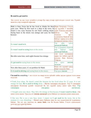 December 2, 2012                   [ENGLISH TEACHER   B.ENKHZUL FOR 8-11 TH GRADE STUDENTS]




Be used to, get used to

Энэ хэллэг нь use гэдэг үгнийхээ утгаар бус өөр утгаар хэрэглэгддэг хэллэг юм. Үүнийг
жишээн дээр тодорхой харцгаая

Mark is from Texas but he has lived in Alaska for three Марк Техасынх. Гэхдээ
years now. When he first went to a shop in the town, he тэр сүүлийн 3 жилийн
found it very scary because he saw bears walking streets. турш Аляскад амьдарьч
Seeing bears in the streets was strange and scary for him байгаа . Тэр анх
because:                                                  Аляскад          ирээд
                                                          гудамжинд баавгай явж
                                                          байхыг хараад ихэд айж
                                                          цочирдсон яагаад гэвэл:
                                                          Тэр      ийм     зүйлд
He wasn`t used to it.
                                                          дасаагүй байсан
                                                          Тэр гудамжинд баавгай
He wasn`t used to seeing bears in the streets             явж     байхыг    харж
                                                          дасаагүй байсан
                                                          гэвч хэсэг хугацааны
But after some time, such sights became less strange.     дараа энэ тиймч сүртэй
                                                          асуудал биш болсон.
                                                          Учир нь
He got used to seeing bears in the streets                Тэр     үүнд    дассаж
                                                          эхэлсэн
                                                          Одоо энэ түүний хувьд
Now after three years, it`s no problem for Mark:
                                                          ямар ч асуудал биш
He is used to driving and seeing bears in the streets.    Тэр үүнд дассан

I`m used to something = энэ хэллэг нь ямар нэгэн зүйлийг хийж дассан сурсан гэсэн санаа
агуулдаг                                   хэллэг                                   юм.

• Frank lives alone. He doesn`t mind this because he has lived alone for 15 years. It is not
strange for him. He is used to living alone. - Фрэнк ганцаараа амьдардаг. Тэр 15 ганцаараа
амьдарсан болохоор үүнийг тоодоггүй ба энэ түүний хувьд шинэ зүйл биш. Тэр
ганцаараа                                 амьдраад                             дасчихсан.

• I bought some new shoes. They felt a bit strange at first because I wasn`t used to them. - Би
шинэ гутал авсан. Урьд нь огт өмсөж дасаагүй гутал байсан тул жаахан сонин санагдсан.

• Our new flat is on a very busy street. I expect we`ll get used to the noise, but at the
moment it`s very disturbing. - Манай шинэ байшин маш их хөл хөдөлгөөнтэй гудамжинд
байдаг. Энэ их дуу чимээнд нь дасах байх гэж би бодож байна. Гэхдээ одоохондоо
үнэхээр уур хүрмээр байна.


                                                                                            Page 30
 