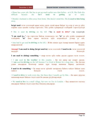 December 2, 2012                   [ENGLISH TEACHER   B.ENKHZUL FOR 8-11 TH GRADE STUDENTS]


• Diane has a new job. She has to get up much earlier now than before - at 6.30. She finds this
difficult    because     she      isn`t    used       to    getting      up      so      early.

• Brenda`s husband is often away from home. She doesn`t mind this. She is used to him being
away.

be/get used гэсэн хэллэгний араас юунд дасах тухай ярьж байдаг тул нэр үг юм уу үйлт
нэрийн одоо цагийн хэлбэр хэрэглэнэ. Үйл үгийн хувираагүй хэлбэрийг хэрэглэдэггүй

• She is used to driving on the left :"she is used to drive" гэж хэлдэггүй.

"I am used to..." гэж хэрэглэж байгаа тохиолдолд энэ "to" нь үйл үгийн хувираагүй
хэлбэрийн "to" биш харин чиглэсэн зүйл илэрхийлдэг угтвар үг юм.

• Jane had to get used to driving on the left, - Жэйн замын зүүн талаар машин барьж сурах
шаардлагатай                                                                      болсон.

Анхаар! I am used to doing (be/get used to) гэсэн хэллэгийг I used to do гэсэн хэллэгтэй
андуурч                                                                        болохгүй.

I am used to (doing) something = ямар нэгэн зүйл хийж дассан сурсан гэсэн хэллэг.

• I am used to the weather in this country. - Би энэ орны цаг агаарт дассан.
• I am used to driving on the left because I`ve lived in Britain for a long time. - Би Англид
удаан амьдарсан болохоор замын зүүн талаар машинаа бариад дасчихсан.

I used to do something = би ямар нэгэн зүйлийг өнгөрсөнд байнга хийдэг байсан одоо
хийхээ                    больсон                   гэсэн                   хэллэг.

• I used to drive to work every day, but these days I usually go by bike. - Би ажил уруугаа
машинаар явдаг байсан гэхдээ одоо би дандаа дугуйгаар явдаг.

• We used to live in a small village, but now we live in London. - Бид жижигхэн тосгонд
амьдардаг байсан гэхдээ одоо бид Лондонд амьдардаг.




                                                                                            Page 31
 