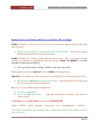 December 2, 2012                    [ENGLISH TEACHER   B.ENKHZUL FOR 8-11 TH GRADE STUDENTS]




Besides, however, nevertheless, otherwise, so, therefore, still, yet, though

besides (угтвар үг) - үүнээс гадна гэсэн утган дээр хэрэглэгддэг араасаа нэр үг, тэмдэг нэр,
үйлт нэр авна.

        Besides doing working in a bookshop she looks after the garden. - Тэр номын дэлгүүрт
        ажиллахаасаа гадна бас цэцэрлэгт ажилладаг.

besides (холбоос үг) - холбоос үгийн үүргээр хэрэглэгдэхдээ "бас" гэсэн санаа агуулна,
холбоос үг учир бүтэн өгүүлбэртэй хамт хэрэглэгддэг means "in addition". It usually
precedes its clause, but can follow it:

        I can`t go to the cinema; I`m busy . Besides, I don`t have any money.

Зарим албан ѐсны бичигт moreover гэдэг үг besides -ийг орлож болно.

otherwise гэдэг холбоос үг ихэнх тохиолдолд "хэрэв үгүй бол" гэсэн утгаар хэрэглэгддэг.

        He must be ill; otherwise he would go to the party. - Тэр өвдсөн байх ѐстой хэрэв үгүй
        бол тэр энэ үдэшлэгт ирсэн байх ѐстой.

so гэдэг үг тэмдэг нэрийн зэргийг илэрхийлдэг

        The dog was so cute that . . .
        It was so cold outside that. . . - so хэрэглэж байгаа тохиолдолд нэр үгийг нь
        хэрэглэдэггүй.

so cute dog эсвэл so cold weather гэж хэрэглэж БОЛОХГҮЙ

Харин     холбоос    үгийн    журмаар     хэрэглэгдэх     бол      өгүүлбэрүүдийг       холбодог      :

Our situation was difficult, so we asked for help. - манай нөхцөл байдал хүнд байсан учир бид
тусламж хүссэн.


                                                                                              Page 47
 