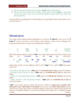 December 2, 2012                   [ENGLISH TEACHER   B.ENKHZUL FOR 8-11 TH GRADE STUDENTS]


      She says she will reward me for my efforts, though I don`t think she will
      She says she`ll reward me for my efforts; I don`t think she will, though. - Тэр миний
      хичээл зүтгэлийг үнэлнэ гэж хэлж байгаа гэхдээ би тэрийг тийм зүйл хийнэ гэж
      бодохгүй байна.

энгийн нийлмэл өгүүлбэрүүдийг холбож байгаа тул өгүүлбэрийн өмнө хойноо орох нь нэг
их чухал бус юм




Wish үгийг хэрэглэх

Энэ үгийн хэрэглээний хамгийн амарханаас нь эхэлцгээе "I wish to" гэсэн хэллэг нь "I
want to" гэсэн хэллэгтэй яг адил боловч хэрэглээнийхээ хувьд нэлээд албархуу бас
нөгөөдөхөө бодвол нэг их хэрэглэгдээд байдаггүй хэлбэр юм.


·          I            wish           to              make                a             complaint.
·          I            wish            to              see               the             manager.

Мөн сайн сайхныг ерөөж хэлэхдээ "wish" гэдэг үгийг өргөн хэрэглэдэг ба энэ тохиолдолд
араас      нь       төлөөний       нэр        ба       нэр       үг        хэрэглэдэг.

·     I    wish        you      all     the         best         in      your        new      job.
·         We            wish          you             a               merry            Christmas.

Харин ийм утгаар хэлэхдээ үйл үг хэрэглэх бол "hope" гэдэг үгийг "wish"-ийн оронд
хэрэглэдэг.

· We wish you the best of luck. : wish араас нь төлөөний нэр ба нэр үг хэрэглэсэн байна.
· We hope you have the best of luck. : hope араас нь төлөөний нэр ба үйл үг хэрэглэсэн
байна.
· I wish you a safe and pleasant journey. : wish араас нь төлөөний нэр ба нэр үг хэрэглэсэн
байна.
· I hope you have a safe and pleasant journey. : hope араас нь төлөөний нэр ба үйл үг
хэрэглэсэн байна.

"wish" гэдэг үгийн өөр нэг өргөн хэрэглэгддэг хэлбэр нь ямар нэгэн зүйлийг ийм
байгаасай, эсвэл тийм байсан ч болоосой гэсэн утгууд дээр бодит биш нөхцөл үүсгэж
хэрэглэгддэг. Бодит бус нөхцөл илэрхийлж байгаа тохиолдолд хэдийгээр ирээдүй цаг ба
одоо цаг илэрхийлж байгаа ч гэсэн хэрэглэж байгаа үйл үгийн цаг нь өнгөрсөн цагийн
хэлбэр                                                                      байдаг.

                                                                                            Page 49
 