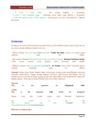 December 2, 2012                   [ENGLISH TEACHER     B.ENKHZUL FOR 8-11 TH GRADE STUDENTS]


·    I    wish    I   were      taller.    -   Би    өндөр    байсан   ч   болоосой.
· I wish it were Saturday today. - Өнөөдөр хагас сайн өдөр байсан ч болоосой.
· I wish the options were a little clearer. - Сонголтууд нь илүү ойлгомжтой ч байсан
болоосой.




Угтвар үгүүд

Угтвар үг нь нэр үг ба төлөөний нэр үгийг бусад үгтэй холбож өгөхөд хэрэглэгддэг ба зүг
чиг, цаг хугацаа, байрлал зэргийг илтгэдэг.

· Чиглэл заасан: Put your bags under the desk.: Under the desk гэсэн үг нь тороо хаана
тавихыг                       зааж                      өгч                     байна.

· Цаг заасан: During Christmas break I will visit with my family. During Christmas break,
гэсэн     хэллэг    зочлох     гэсэн     үйлдэл       хэзээ    болохыг    зааж     байна.

· Байрлал заасан: I buy my groceries in Nomin : In Nomin гэсэн хэллэг хүнсний зүйлээ
хаанаас               авдагийг              зааж              өгч             байна.

Анхаар! Албан ѐсны бичиг баримт яриа хэлэлцээрт угтвар үгийг өгүүлбэрийн төгсгөлд
тавихаас зайлсхийдэг. Харин энгийн ярианд түгээмэл хэрэглэгддэг юм байна. Энэ нь
тухайн үйл үг хэлц үйл үг болж угтвар үгтэй хамт орж байж утгаа илэрхийлдэг учир ийм
байдал гардаг. /Хэлц үйл үг буюу Phrasal verbs хичээлийг харна уу/

Энгийн
This            is         the        argument             he             disagreed             with.

Албан
This       is        the         argument        with           which          he          disagreed.

Зарим       хэлц       үйл        үгийн     хувьд              ийм       боломж          байдаггүй.

He                    wants                      to                       go                       in.
The              mayor             was                  well               thought                  of
The results may be worth worrying about.

Нийлмэл угтвар үгнүүд


                                                                                             Page 51
 
