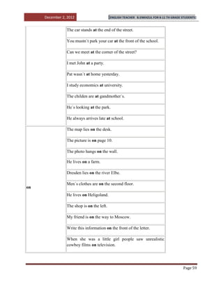 December 2, 2012                      [ENGLISH TEACHER   B.ENKHZUL FOR 8-11 TH GRADE STUDENTS]


                The car stands at the end of the street.

                You mustn`t park your car at the front of the school.

                Can we meet at the corner of the street?

                I met John at a party.

                Pat wasn`t at home yesterday.

                I study economics at university.

                The childen are at gandmother`s.

                He`s looking at the park.

                He always arrives late at school.

                The map lies on the desk.

                The picture is on page 10.

                The photo hangs on the wall.

                He lives on a farm.

                Dresden lies on the river Elbe.

                Men`s clothes are on the second floor.
on
                He lives on Heligoland.

                The shop is on the left.

                My friend is on the way to Moscow.

                Write this information on the front of the letter.

                When she was a little girl people saw unrealistic
                cowboy films on television.




                                                                                          Page 59
 