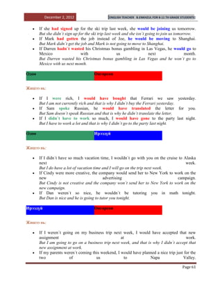 December 2, 2012                     [ENGLISH TEACHER   B.ENKHZUL FOR 8-11 TH GRADE STUDENTS]


       If she had signed up for the ski trip last week, she would be joining us tomorrow.
       But she didn`t sign up for the ski trip last week and she isn`t going to join us tomorrow.
       If Mark had gotten the job instead of Joe, he would be moving to Shanghai.
       But Mark didn`t get the job and Mark is not going to move to Shanghai.
       If Darren hadn`t wasted his Christmas bonus gambling in Las Vegas, he would go to
       Mexico                  with                   us                 next                month.
       But Darren wasted his Christmas bonus gambling in Las Vegas and he won`t go to
       Mexico with us next month.

Одоо                                   Өнгөрсөн


Жишээ нь:

       If I were rich, I would have bought that Ferrari we saw yesterday.
       But I am not currently rich and that is why I didn`t buy the Ferrari yesterday.
       If Sam spoke Russian, he would have translated the letter for you.
       But Sam doesn`t speak Russian and that is why he didn`t translate the letter.
       If I didn`t have to work so much, I would have gone to the party last night.
       But I have to work a lot and that is why I didn`t go to the party last night.

Одоо                                   Ирээдүй


Жишээ нь:

       If I didn`t have so much vacation time, I wouldn`t go with you on the cruise to Alaska
       next                                                                             week.
       But I do have a lot of vacation time and I will go on the trip next week.
       If Cindy were more creative, the company would send her to New York to work on the
       new                                  advertising                            campaign.
       But Cindy is not creative and the company won`t send her to New York to work on the
       new campaign.
       If Dan weren`t so nice, he wouldn`t be tutoring you in math tonight.
       But Dan is nice and he is going to tutor you tonight.

Ирээдүй                                Өнгөрсөн


Жишээ нь:

       If I weren`t going on my business trip next week, I would have accepted that new
       assignment                                   at                                   work.
       But I am going to go on a business trip next week, and that is why I didn`t accept that
       new assignment at work.
       If my parents weren`t coming this weekend, I would have planned a nice trip just for the
       two             of             us              to             Napa              Valley.

                                                                                              Page 61
 