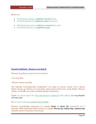 December 2, 2012                    [ENGLISH TEACHER   B.ENKHZUL FOR 8-11 TH GRADE STUDENTS]




Жишээ нь:

       If I had gone to Egypt, I could have learned Arabic.
       If she had had time, she might have gone to the party.

       If I had had more time, I could have exercised after work.
       If he had invited you, you might have gone.




Second Conditional – Нөхцөлт өгүүлбэр II

Нөхцөлт өгүүлбэр нь үндсэн 2 хэсгээс бүтдэг:

- Гол өгүүлбэр

- Нөхцөл заасан өгүүлбэр

Энэ төрлийн өгүүлбэрүүдийн илэрхийлдэг гол санаа нь нөхцөл заасан хэсэгт гаргаж
байгаа нөхцөл нь биелвэл гол өгүүлбэрт заасан үйлдэл биелэгдэх тухай байдаг. Нөхцөл
заасан хэсгийг if гэсэн үгийн тусламжтайгаар илэрхийлдэг.

Хэрэв чи цагтаа ирсэн бол бид нислэгнээсээ хоцрохгүй байх байсан гол өгүүлбэрийн
доогуур зурав

If you came on time we would not miss the flight

Нөхцөлт өгүүлбэрийн нөхцөлөөс нь хамаарч бодит ба бодит бус нөхцөлтэй гэж 2
ангилдаг. Мөн илэрхийлж байгаа цагаас нь хамаарч Нэгдүгээр, хоѐрдугаар, гуравдугаар
төрлийн нөхцөлт өгүүлбэр гэж ангилдаг.

                                                                                             Page 64
 