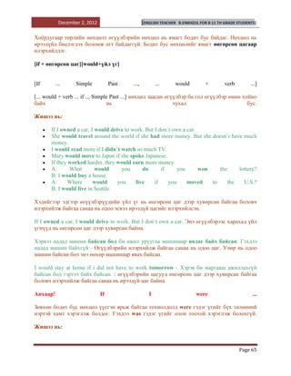 December 2, 2012                      [ENGLISH TEACHER   B.ENKHZUL FOR 8-11 TH GRADE STUDENTS]


Хоѐрдугаар төрлийн нөхцөлт өгүүлбэрийн нөхцөл нь ямагт бодит бус байдаг. Нөхцөл нь
ирээдүйд биелэгдэх боломж огт байдаггүй. Бодит бус нөхцөлийг ямагт өнгөрсөн цагаар
илэрхийлдэг.

[if + өнгөрсөн цаг][would+үйл үг]


[If       ...     Simple           Past   ...,          ...     would           +        verb         ...]

[... would + verb ... if ... Simple Past ...] нөхцөл заасан өгүүлбэр ба гол өгүүлбэр өмнө хойно
байх                              нь                           чухал                        бус.

Жишээ нь:

       If I owned a car, I would drive to work. But I don`t own a car.
       She would travel around the world if she had more money. But she doesn`t have much
       money.
       I would read more if I didn`t watch so much TV.
       Mary would move to Japan if she spoke Japanese.
       If they worked harder, they would earn more money.
       A:      What        would      you     do       if     you      won    the     lottery?
       B: I would buy a house.
       A:     Where       would     you    live     if    you     moved    to     the   U.S.?
       B: I would live in Seattle.

Хэдийгээр эдгээр өгүүлбэрүүдийн үйл үг нь өнгөрсөн цаг дээр хувирсан байгаа боловч
илэрхийлж байгаа санаа нь одоо эсвэл ирээдүй цагийг илэрхийлсэн.

If I owned a car, I would drive to work. But I don`t own a car. Энэ өгүүлбэрээс харахад үйл
үгнүүд нь өнгөрсөн цаг дээр хувирсан байна.

Хэрвээ надад машин байсан бол би ажил уруугаа машинаар явдаг байх байсан. Гэхдээ
надад машин байхгүй - Өгүүлбэрийн илэрхийлж байгаа санаа нь одоо цаг. Учир нь одоо
машин байсан бол энэ нөхөр машинаар явах байсан.

I would stay at home if i did not have to work tomorrow - Хэрэв би маргааш ажиллахгүй
байсан бол гэртээ байх байсан. : өгүүлбэрийн цагууд өнгөрсөн цаг дээр хувирсан байгаа
боловч илэрхийлж байгаа санаа нь ирээдүй цаг байна.

Анхаар!                       If                    I                       were                       ...

Зөвхөн бодит бус нөхцөл үүсгэн ярьж байгаа тохиолдолд were гэдэг үгийг бүх төлөөний
нэртэй хамт хэрэглэж болдог. Гэхдээ was гэдэг үгийг олон тоотой хэрэглэж болохгүй.

Жишээ нь:



                                                                                                Page 65
 
