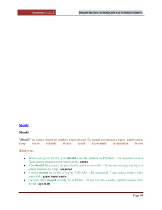 December 2, 2012                 [ENGLISH TEACHER   B.ENKHZUL FOR 8-11 TH GRADE STUDENTS]




Should

Should

"Should" нь санал зөвлөгөө өгөхөд хэрэглэгддэг ба зарим тохиолдолд үүрэг хариуцлага,
ямар     нэгэн     зүйлийг    болох     тухай     хүлээлтийг    илэрхийлж     болно

Жишээ нь:

      When you go to Berlin, you should visit the palaces in Potsdam. - Та Берлинд очвол
      Подстамын ордонд очиж үзсэн дээр : санал
      You should focus more on your family and less on work. - Та ажлаасаа илүү гэр бүлдээ
      санаа тавьсан нь дээр : зөвлөгөө
      I really should be in the office by 7:00 AM. - Би өглөөний 7 цагт ажил дээрээ байх
      хэрэгтэй : үүрэг хариуцлага
      By now, they should already be in Dubai. - Одоо тэд аль хэдийн Дубайд очсон байх
      ѐстой : хүлээлт


                                                                                         Page 68
 