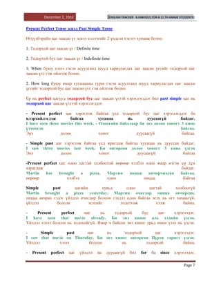 December 2, 2012                   [ENGLISH TEACHER   B.ENKHZUL FOR 8-11 TH GRADE STUDENTS]


Present Perfect Tense эсвэл Past Simple Tense

Өгүүлбэрийн цаг заасан үг эсвэл хэллэгийг 2 үндсэн хэсэгт хувааж болно.

1. Тодорхой цаг заасан үг / Definite time

2. Тодорхой бус цаг заасан үг / Indefinite time

1. When буюу хэзээ гэсэн асуултанд шууд хариулагдах цаг заасан үгсийг тодорхой цаг
заасан үгс гэж ойлгож болно.

2. How long буюу ямар хугацааны турш гэсэн асуултанд шууд хариулагдах цаг заасан
үгсийг тодорхой бус цаг заасан үгс гэж ойлгож болно.

Ер нь perfect цагууд тодорхой бус цаг заасан үгтэй хэрэглэгддэг бол past simple цаг нь
тодорхой цаг заасан үгстэй хэрэглэгддэг.

- Рresent perfect цаг хэрэглэж байгаа үед тодорхой бус цаг хэрэглэгддэг ба
илэрхийлэгдэж          байгаа        хугацаа      нь       дуусаагүй        байдаг.
I have seen three movies this week. - Одоогийн байдлаар би энэ долоо хоногт 3 кино
үзчихсэн                                                                    байгаа.
Энэ               долоо               хоног           дуусаагүй              байгаа.

- Simple past цаг хэрэглэж байгаа үед яригдаж байгаа хугацаа нь дууссан байдаг.
I saw three movies last week. Би өнгөрсөн долоо хоногт 3 кино үзсэн
Энэ             долоо             хоног             дуусаагүй            байгаа

-Present perfect цаг одоо цагтай холбоотой өөрөөр хэлбэл одоо ямар нэгэн                    үр дүн
харагдаж                                                                                    байдаг.
Martin    has    brought    a  pizza.  Мартин    пицца    авчирчихсан                       байгаа.
өөрөөр               хэлбэл            одоо             пицца                                байгаа

Simple      past       цагийн        хувьд      одоо       цагтай      холбоогүй
Martin brought a pizza yesterday. Мартин өчигдөр пицца авчирсан.
пицца авчрах гэдэг үйлдэл өчигдөр болсон гэхдээ одоо байгаа эсэх нь огт хамаагүй,
үйлдэл         болсон         эсэхийг        тодотгож         хэлж         байна.

-    Рresent     perfect    цаг     нь     тодорхой     бус     цаг     хэрэглэдэг.
I have seen that movie already. Би энэ киног аль хэдийн үзсэн.
Үйлдэл хэзээ болсон нь тодохойгүй. Ямар ч байсан энэ киног урьд өмнө үзэх нь үзсэн.

-      Simple     past    цаг     нь     тодорхой     цаг    хэрэглэдэг.
I saw that movie on Thursday. Би энэ киног өнгөрсөн Пүрэв гаригт үзсэн.
Үйлдэл        хэзээ        болсон       нь        тодорхой        байна.

-   Present   perfect   цаг   үйлдэл    нь   дуусаагүй    бол      for   ба    since    хэрэглэдэг.

                                                                                              Page 7
 