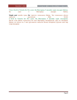December 2, 2012               [ENGLISH TEACHER   B.ENKHZUL FOR 8-11 TH GRADE STUDENTS]


I have lived in Victoria for five years. Би Викториад 5 жилийн турш амьдарч байгаа.
Би            одоо             ч           Викториад         амьдарч         байгаа.

Simple past цагийн хувьд for хэрэглэх тохиолдолд байдаг. Энэ тохиолдолд үйлдэл
хийгдээд                  дуусчихсан                 байх                  ѐстой.
I lived in Victoria for five years. Би Викториад 5 жилийн турш амьдарсан.
Ингэж хэлж байгаа тохиолдолд би одоо Викториад амьдардаггүй, урьд нь амьдардаг
байсан энэ үйлдэл нь 5 жил үргэлжилэн хийгдсэн бөгөөд өнгөрсөнд дууссан одоо өөр
газар амьдардаг.




                                                                                         Page 8
 