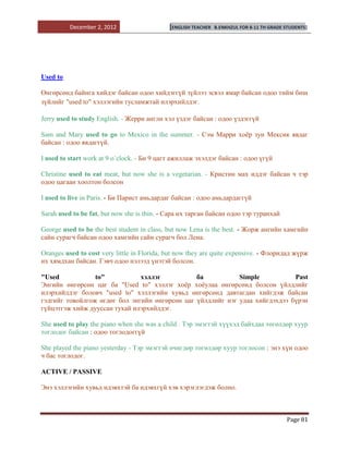 December 2, 2012                   [ENGLISH TEACHER   B.ENKHZUL FOR 8-11 TH GRADE STUDENTS]




Used to

Өнгөрсөнд байнга хийдэг байсан одоо хийдэггүй зүйлээ эсвэл ямар байсан одоо тийм биш
зүйлийг "used to" хэллэгийн тусламжтай илэрхийлдэг.

Jerry used to study English. - Жерри англи хэл үздэг байсан : одоо үздэггүй

Sam and Mary used to go to Mexico in the summer. - Сэм Марри хоѐр зун Мексик явдаг
байсан : одоо явдаггүй.

I used to start work at 9 o`clock. - Би 9 цагт ажиллаж эхэлдэг байсан : одоо үгүй

Christine used to eat meat, but now she is a vegetarian. - Кристин мах иддэг байсан ч тэр
одоо цагаан хоолтон болсон

I used to live in Paris. - Би Парист амьдардаг байсан : одоо амьдардаггүй

Sarah used to be fat, but now she is thin. - Сара их тарган байсан одоо тэр туранхай

George used to be the best student in class, but now Lena is the best. - Жорж ангийн хамгийн
сайн сурагч байсан одоо хамгийн сайн сурагч бол Лена.

Oranges used to cost very little in Florida, but now they are quite expensive. - Флоридад жүрж
их хямдхан байсан. Гэвч одоо нэлээд үнэтэй болсон.

"Used            to"           хэллэг           ба           Simple           Past
Энгийн өнгөрсөн цаг ба "Used to" хэллэг хоѐр хоѐулаа өнгөрсөнд болсон үйлдлийг
илэрхийлдэг боловч "used to" хэллэгийн хувьд өнгөрсөнд давтагдан хийгдэж байсан
гэдгийг товойлгож өгдөг бол энгийн өнгөрсөн цаг үйлдлийг нэг удаа хийгдэхдээ бүрэн
гүйцэтгэж хийж дууссан тухай илэрхийлдэг.

She used to play the piano when she was a child . Тэр эмэгтэй хүүхэд байхдаа төгөлдөр хуур
тоглодог байсан : одоо тоглодоггүй

She played the piano yesterday - Тэр эмэгтэй өчигдөр төгөлдөр хуур тоглосон : энэ хүн одоо
ч бас тоглодог.

ACTIVE / PASSIVE

Энэ хэллэгийн хувьд идэвхтэй ба идэвхгүй хэв хэрэглэгдэж болно.



                                                                                            Page 81
 