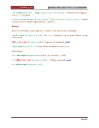 December 2, 2012                     [ENGLISH TEACHER   B.ENKHZUL FOR 8-11 TH GRADE STUDENTS]


Jerry used to pay the bills. - Жерри дандаа тооцоо хийдэг байсан : үйлийн эзнийг тодруулж
хэлсэн тул : Идэвхтэй

The bills used to be paid by Jerry. Тооцоо Жерригээр дандаа хийгддэг байсан : тооцоо
хийгддэг байсан гэдгийг тодруулсан тул : Идэвхгүй.

Анхаар!

Энэ хэллэгийн хувьд асуулт үгүйсгэсэн хэлбэр нэг их хэрэглэгдээд байдаггүй.

I used to play the guitar as a child : Би хүүхэд байхдаа гитар тоглодог байсан - одоо
тоглодоггүй

Did you use to play the guitar as a child? : бараг ингэж хэлдэггүй харин

Did you play the guitar as a child? гэж энгийн өнгөрсөн цагаар асуудаг.

Хариулахдаа

Yes, I used to play the guitar as a child эсвэл зүгээр шууд Yes, I did

No, I did not use to play the guitar as a child : гэж бараг хэлдэггүй харин

No, I did not play the guitar as a child




                                                                                              Page 82
 