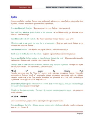 December 2, 2012                   [ENGLISH TEACHER   B.ENKHZUL FOR 8-11 TH GRADE STUDENTS]




Used to

Өнгөрсөнд байнга хийдэг байсан одоо хийдэггүй зүйлээ эсвэл ямар байсан одоо тийм биш
зүйлийг "used to" хэллэгийн тусламжтай илэрхийлдэг.

Jerry used to study English. - Жерри англи хэл үздэг байсан : одоо үздэггүй

Sam and Mary used to go to Mexico in the summer. - Сэм Марри хоѐр зун Мексик явдаг
байсан : одоо явдаггүй.

I used to start work at 9 o`clock. - Би 9 цагт ажиллаж эхэлдэг байсан : одоо үгүй

Christine used to eat meat, but now she is a vegetarian. - Кристин мах иддэг байсан ч тэр
одоо цагаан хоолтон болсон

I used to live in Paris. - Би Парист амьдардаг байсан : одоо амьдардаггүй

Sarah used to be fat, but now she is thin. - Сара их тарган байсан одоо тэр туранхай

George used to be the best student in class, but now Lena is the best. - Жорж ангийн хамгийн
сайн сурагч байсан одоо хамгийн сайн сурагч бол Лена.

Oranges used to cost very little in Florida, but now they are quite expensive. - Флоридад жүрж
их хямдхан байсан. Гэвч одоо нэлээд үнэтэй болсон.

"Used            to"           хэллэг           ба           Simple           Past
Энгийн өнгөрсөн цаг ба "Used to" хэллэг хоѐр хоѐулаа өнгөрсөнд болсон үйлдлийг
илэрхийлдэг боловч "used to" хэллэгийн хувьд өнгөрсөнд давтагдан хийгдэж байсан
гэдгийг товойлгож өгдөг бол энгийн өнгөрсөн цаг үйлдлийг нэг удаа хийгдэхдээ бүрэн
гүйцэтгэж хийж дууссан тухай илэрхийлдэг.

She used to play the piano when she was a child . Тэр эмэгтэй хүүхэд байхдаа төгөлдөр хуур
тоглодог байсан : одоо тоглодоггүй

She played the piano yesterday - Тэр эмэгтэй өчигдөр төгөлдөр хуур тоглосон : энэ хүн одоо
ч бас тоглодог.

ACTIVE / PASSIVE

Энэ хэллэгийн хувьд идэвхтэй ба идэвхгүй хэв хэрэглэгдэж болно.

Jerry used to pay the bills. - Жерри дандаа тооцоо хийдэг байсан : үйлийн эзнийг тодруулж
хэлсэн тул : Идэвхтэй


                                                                                            Page 83
 