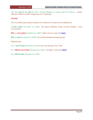 December 2, 2012                     [ENGLISH TEACHER   B.ENKHZUL FOR 8-11 TH GRADE STUDENTS]


The bills used to be paid by Jerry. Тооцоо Жерригээр дандаа хийгддэг байсан : тооцоо
хийгддэг байсан гэдгийг тодруулсан тул : Идэвхгүй.

Анхаар!

Энэ хэллэгийн хувьд асуулт үгүйсгэсэн хэлбэр нэг их хэрэглэгдээд байдаггүй.

I used to play the guitar as a child : Би хүүхэд байхдаа гитар тоглодог байсан - одоо
тоглодоггүй

Did you use to play the guitar as a child? : бараг ингэж хэлдэггүй харин

Did you play the guitar as a child? гэж энгийн өнгөрсөн цагаар асуудаг.

Хариулахдаа

Yes, I used to play the guitar as a child эсвэл зүгээр шууд Yes, I did

No, I did not use to play the guitar as a child : гэж бараг хэлдэггүй харин

No, I did not play the guitar as a child




                                                                                              Page 84
 