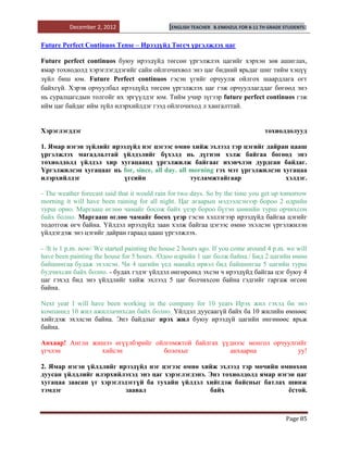 December 2, 2012                    [ENGLISH TEACHER   B.ENKHZUL FOR 8-11 TH GRADE STUDENTS]


Future Perfect Continuos Tense – Ирээдүйд Төгсч үргэлжлэх цаг

Future perfect continuos буюу ирээдүйд төгсөн үргэлжлэх цагийг хэрхэн зөв ашиглах,
ямар тохиодолд хэрэглэгддэгийг сайн ойлгочихвол энэ цаг бидний ярьдаг шиг тийм хэцүү
зүйл биш юм. Future Perfect continuos гэсэн үгийг орчуулж ойлгох шаардлага огт
байхгүй. Хэрэв орчуулбал ирээдүйд төгсөн үргэлжлэх цаг гэж орчууллагддаг бөгөөд энэ
нь суралцагсдын толгойг их эргүүлдэг юм. Тийм учир зүгээр future perfect continuos гэж
ийм цаг байдаг ийм зүйл илэрхийлдэг гээд ойлгочиход л хангалттай.


Хэрэглэгддэг                                                                         тохиолдолууд

1. Ямар нэгэн зүйлийг ирээдүйд нэг цэгээс өмнө хийж эхлээд тэр цэгийг дайран цааш
үргэлжлэх магадлалтай үйлдэлийг бүхэлд нь дүгнэн хэлж байгаа бөгөөд энэ
тохиолдолд үйлдэл хир хугацаанд үргэлжилж байгааг ихэвчлэн дурдсан байдаг.
Үргэлжилсэн хугацааг нь for, since, all day. all morning гэх мэт үргэлжилсэн хугацаа
илэрхийлдэг               үгсийн                 тусламжтайгаар               хэлдэг.

- The weather forecast said that it would rain for two days. So by the time you get up tomorrow
morning it will have been raining for all night. Цаг агаарын мэдээлсэнээр бороо 2 өдрийн
турш орно. Маргааш өглөө чамайг босож байх үеэр бороо бүтэн шөнийн турш орчихсон
байх болно. Маргааш өглөө чамайг босох үеэр гэсэн хэллэгээр ирээдүйд байгаа цэгийг
тодотгож өгч байна. Үйлдэл ирээдүйд заан хэлж байгаа цэгээс өмнө эхэлсэн үргэлжилэн
үйлдэгдэж энэ цэгийг дайран гараад цааш үргэлжлэх.

- /It is 1 p.m. now/ We started painting the house 2 hours ago. If you come around 4 p.m. we will
have been painting the house for 5 hours. /Одоо өдрийн 1 цаг болж байна./ Бид 2 цагийн өмнө
байшингаа будаж эхэлсэн. Чи 4 цагийн үед манайд ирвэл бид байшингаа 5 цагийн турш
будчихсан байх болно. - будах гэдэг үйлдэл өнгөрсөнд эхсэн ч ирээдүйд байгаа цэг буюу 4
цаг гэхэд бид энэ үйлдлийг хийж эхлээд 5 цаг болчихсон байна гэдгийг гаргаж өгсөн
байна.

Next year I will have been working in the company for 10 years Ирэх жил гэхэд би энэ
компанид 10 жил ажиллачихсан байх болно. Үйлдэл дуусаагүй байх ба 10 жилийн өмнөөс
хийгдэж эхэлсэн байна. Энэ байдлыг ирэх жил буюу ирээдүй цагийн өнгөнөөс ярьж
байна.

Анхаар! Англи жишээ өгүүлбэрийг ойлгомжтой байлгах үүднээс монгол орчуулгийг
үгчлэн          хийсэн            болохыг            анхаарна            уу!

2. Ямар нэгэн үйлдлийг ирээдүйд нэг цэгээс өмнө хийж эхлээд тэр мөчийн өмнөхөн
дуусан үйлдлийг илэрхийлэхэд энэ цаг хэрэглэгдэнэ. Энэ тохиолдолд ямар нэгэн цаг
хугацаа заасан үг хэрэглэдэггүй ба тухайн үйлдэл хийгдэж байсныг батлах шинж
тэмдэг                    заавал                   байх                   ѐстой.



                                                                                             Page 85
 