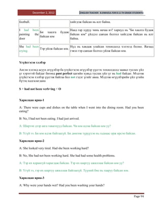 December 2, 2012                    [ENGLISH TEACHER   B.ENKHZUL FOR 8-11 TH GRADE STUDENTS]


football.                                хийгдэж байсан нь илт байна.

I had been                               Наад гар хуруу чинь яачаа вэ? хариуд нь "Би хаалга будаж
             Би хаалга           будаж
painting the                             байсан юм" үйлдэл саяхан болтол хийгдэж байсан нь илт
             байсан юм
door                                     байна.

She had been                     Нүд нь хавдаж улайсан тохиодолд хэлэхэд болно. Яагаад
             Тэр уйлж байсан юм.
crying.                          гэвэл тэр саяхан болтол уйлж байсан юм.


Үгүйсгэсэн хэлбэр

Англи хэлэнд асуух өгүүлбэр ба үгүйсгэсэн өгүүлбэр үүсгэх тохиолдолд заавал туслах үйл
үг хэрэгтэй байдаг бөгөөд past perfect цагийн хувьд туслах үйл үг нь had байдаг. Мэдээж
үгүйсгэсэн хэлбэр үүсгэж байгаа бол not гэдэг үгийг авна. Мэдээж өгүүлбэрийн үйл үгийн
бүтэц хадгалагдана

S + had not been verb+ing + O


Харилцан яриа-1

A: There were cups and dishes on the table when I went into the dining room. Had you been
eating?

B: No, I had not been eating. I had just arrived.

A: Ширээн дээр аяга тавагнууд байсан. Чи юм идэж байсан юм уу?

В: Үгүй ээ. Би юм идэж байгаагүй. Би дөнгөж түрүүхэн нь гаднаас орж ирсэн байсан.

Харилцан яриа-2

A: She looked very tired. Had she been working hard?

B: No, She had not been working hard. She had had some health problems.

А: Тэр их ядрангуй харагдаж байсан. Тэр их шаргуу ажиллаж байсан юм уу?

В: Үгүй ээ, тэр их шаргуу ажиллаж байгаагүй. Түүний бие нь тааруу байсан юм.

Харилцан яриа-3

A: Why were your hands wet? Had you been washing your hands?


                                                                                               Page 94
 