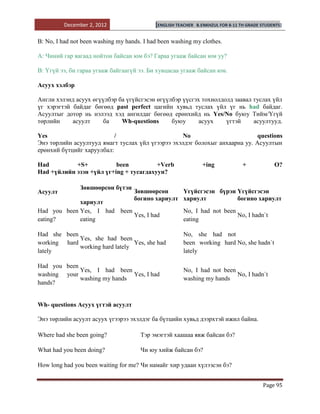 December 2, 2012                  [ENGLISH TEACHER   B.ENKHZUL FOR 8-11 TH GRADE STUDENTS]


B: No, I had not been washing my hands. I had been washing my clothes.

A: Чиний гар яагаад нойтон байсан юм бэ? Гараа угааж байсан юм уу?

B: Үгүй ээ, би гараа угааж байгаагүй ээ. Би хувцасаа угааж байсан юм.

Асуух хэлбэр

Англи хэлэнд асуух өгүүлбэр ба үгүйсгэсэн өгүүлбэр үүсгэх тохиолдолд заавал туслах үйл
үг хэрэгтэй байдаг бөгөөд past perfect цагийн хувьд туслах үйл үг нь had байдаг.
Асуултыг дотор нь нэлээд хэд ангилдаг бөгөөд ерөнхийд нь Yes/No буюу Тийм/Үгүй
төрлийн     асуулт     ба    Wh-questions      буюу      асуух    үгтэй     асуултууд.

Yes                        /                      No                         questions
Энэ төрлийн асуултууд ямагт туслах үйл үгээрээ эхэлдэг болохыг анхаарна уу. Асуултын
ерөнхий бүтцийг харуулбал:

Had         +S+           been          +Verb                    +ing              +            O?
Had +үйлийн эзэн +үйл үг+ing + тусагдахуун?

                Зөвшөөрсөн бүтэн
Асуулт                              Зөвшөөрсөн     Үгүйсгэсэн бүрэн Үгүйсгэсэн
                                    богино хариулт хариулт          богино хариулт
             хариулт
Had you been Yes, I had been                           No, I had not been
                             Yes, I had                                   No, I hadn`t
eating?      eating                                    eating

Had she been                                           No, she had not
             Yes, she had been
working hard                     Yes, she had          been working hard No, she hadn`t
             working hard lately
lately                                                 lately

Had you been
             Yes, I had been                           No, I had not been
washing your                  Yes, I had                                  No, I hadn`t
             washing my hands                          washing my hands
hands?


Wh- questions Асуух үгтэй асуулт

Энэ төрлийн асуулт асуух үгээрээ эхэлдэг ба бүтцийн хувьд дээрхтэй ижил байна.

Where had she been going?              Тэр эмэгтэй хаашаа явж байсан бэ?

What had you been doing?               Чи юу хийж байсан бэ?

How long had you been waiting for me? Чи намайг хир удаан хүлээсэн бэ?


                                                                                           Page 95
 