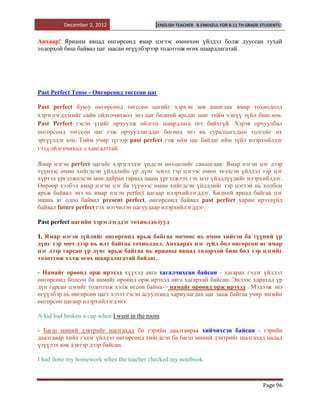 December 2, 2012                   [ENGLISH TEACHER   B.ENKHZUL FOR 8-11 TH GRADE STUDENTS]


Анхаар! Ярианы явцад өнгөрсөнд ямар цэгээс өмнөхөн үйлдэл болж дууссан тухай
тодорхой биш байвал цаг заасан өгүүлбэрээр тодотгож өгөх шаардлагатай.




Past Perfect Tense - Өнгөрсөнд төгссөн цаг

Past perfect буюу өнгөрсөнд төгссөн цагийг хэрхэн зөв ашиглах ямар тохиодолд
хэрэглэгддэгийг сайн ойлгочихвол энэ цаг бидний ярьдаг шиг тийм хэцүү зүйл биш юм.
Past Perfect гэсэн үгийг орчуулж ойлгох шаардлага огт байхгүй. Хэрэв орчуулбал
өнгөрсөнд төгссөн цаг гэж орчууллагддаг бөгөөд энэ нь суралцагсдын толгойг их
эргүүлдэг юм. Тийм учир зүгээр past perfect гэж ийм цаг байдаг ийм зүйл илэрхийлдэг
гээд ойлгочиход л хангалттай.

Ямар нэгэн perfect цагийг хэрэглэдэг үндсэн нөхцөлийг санацгаая: Ямар нэгэн цэг дээр
түүнээс өмнө хийгдсэн үйлдлийн үр дүнг эсвэл тэр цэгээс өмнө эхэлсэн үйлдэл тэр цэг
хүртэл үргэлжилсэн мөн дайран гараад цааш үргэлжлэх гэх мэт үйлдлүүдийг илэрхийлдэг.
Өөрөөр хэлбэл ямар нэгэн цэг ба түүнээс өмнө хийгдсэн үйлдлийг тэр цэгтэй нь холбон
ярьж байвал энэ нь ямар нэгэн perfect цагаар илэрхийлэгддэг. Бидний яриад байгаа цэг
маань яг одоо байвал present perfect, өнгөрсөнд байвал past perfect харин ирээдүйд
байвал future perfect гэх мэтчилэн цагуудаар илэрхийлэгддэг.

Past perfect цагийн хэрэглэгддэг тохиолдолууд

1. Ямар нэгэн зүйлийг өнгөрсөнд ярьж байгаа мөчөөс нь өмнө хийсэн ба түүний үр
дүнг тэр мөч дээр нь илт байгаа тохиолдол. Анхаарах нэг зүйл бол өнгөрсөн яг ямар
цэг дээр гарсан үр дүнг ярьж байгаа нь ярианы явцад тодорхой биш бол тэр цэгийг
тодотгож хэлж өгөх шаардлагатай байдаг.

- Намайг өрөөнд орж ирэхэд хүүхэд аяга хагалчихсан байсан - хагарах гэдэг үйлдэл
өнгөрсөнд болсон ба намайг өрөөнд орж ирэхэд аяга хагархай байсан. Эндээс харахад үр
дүн гарсан цэгийг тодотгож хэлж өгсөн байна-> намайг өрөөнд орж ирэхэд . Мэдээж энэ
өгүүлбэр нь өнгөрсөн цагт хэзээ гэсэн асуултанд хариулагдах цаг зааж байгаа учир энгийн
өнгөрсөн цагаар илэрхийлэгдэнэ.

A kid had broken a cup when I went in the room

- Багш миний дэвтрийг шалгахад би гэрийн даалгавраа хийчихсэн байсан - гэрийн
даалгавар хийх гэдэг үйлдэл өнгөрсөнд хийгдсэн ба багш миний дэвтрийг шалгахад надад
үзүүлэх юм дэвтэр дээр байсан.

I had done my homework when the teacher checked my notebook.



                                                                                           Page 96
 