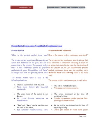 December 2, 2012                     [ENGLISH TEACHER   B.ENKHZUL FOR 8-11 TH GRADE STUDENTS]




Present Perfect Tense эсвэл Present Perfect Continuous Tense

Present Perfect                                  Present Perfect Continuous

When is the present perfect tense used? How is the present perfect continuous tense used?

The present perfect tense is used to describe an The present perfect continuous tense is a tense that
action that happened in the past, but has a is a tense that is sometimes confusing. It refers to
connection to the present. The present perfect an action that started in the past, but has continued
tense is also sometimes called the present to the present or has just finished.The present
perfect simple tense. The auxillary verb "have" perfect continuous tense uses the auxiliary verb
is always used with the present perfect tense. "have/has been" and verb+ing added to the main
                                                 verb.
The present prefect tense is used in the
following situations:                            The present perfect continuous tense is used when:

       There is a connection with the past.
                                                        The action started in the past.
       Урьд өмнө болсон үйл явдалтай
                                                        Үйл явдал өнгөрсөнд эхэлсэн.
       уялдаатай.

       The exact time of the action is not              The action continued at the time of
       known.                                           speaking/writing.
       Яг хэзээ болоод өнгөрсөн нь                      Тухайн үйл явдлын тухайн яригдаж байх
       тодорхойгүй.                                     үедээ үргэлжилж байсан.

       "For" and "since" can be used to state           Оr the action just finished at the time of
       the time of the action.                          speaking/writing.
       Цаг хугацааг тодорхойлоход since,                Эсвэл үйл явдал яг болж байх үедээ


                                                                                             Page 110
 