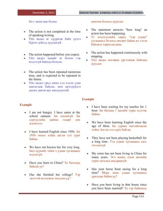 December 2, 2012                [ENGLISH TEACHER   B.ENKHZUL FOR 8-11 TH GRADE STUDENTS]


     for-г ашиглаж болно.                           дөнгөж болоод дууссан.

                                                    The statement answers "how long" an
     The action is not completed at the time
                                                    action has been happening.
     of speaking/writing.
                                                    Уг мэдэгдэлийн хариу "хэр удаан"
     Үйл явдал яг хүүрнэж байх үедээ
                                                    хугацаанд болоод өнгөрч байна вэ гэсэн
     бүрэн гүйцэд дуусаагүй.
                                                    байдалд хариулагдана.

                                                    The action has happened continuously with
     The action happened before you expect.
                                                    stopping.
     Үйл явдал чамайг яг болно гэж
                                                    Үйл явдал өнгөрөн үргэлжиж байгаад
     мэдээгүй байхад болсон.
                                                    дуусдаг.

     The action has been repeated numerous
     time, and is expected to be repeated in
     the future.
     Үйл явдал урьд өмнө хэд хэдэн удаа
     давтагдаж байсан, мөн ирээдүйдээ
     дахин давтагдах магадлалтай.

                                               Example
Example
                                                    I have been waiting for my teacher for 1
                                                    hour. Би багшаа 1 цагийн турш хүлээж
     I am not hungry. I have eaten at the
                                                    байна.
     school canteen. Би өлсөөгүй. Би
     сургуулийн цайны газарт юм
     идчихлээ.                                      We have been learning English since the
                                                    age of three. Би гурван настайгаасаа
                                                    хойш Англи хэл сурч байгаа.
     I have learned English since 1956. Би
     1956 оноос хойш англи хэл сурч
     байна.                                         They have not been playing basketball for
                                                    a long time. Тэд удаан хугацаанд сагс
                                                    тоглоогүй.
     We have not known her for very long.
     Бид түүнийг тийм ч удаан хугацаанд
     мэдэхгүй.                                      My sister has not been living in China for
                                                    many years. Эгч маань олон жилийн
                                                    турш хятадад амьдраагүй.
     Have you been to China? Та Хятадад
     байсан уу?
                                                    Has your horse been racing for a long
                                                    time? Морь чинь удаан хугацаанд
     Has she finished her college? Тэр
                                                    уралдаж байна уу?
     эмэгтэй коллежоо төгссөн үү?
                                                    Have you been living in that house since
                                                    you have been married? Та тэр байшинд

                                                                                        Page 111
 