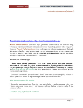 December 2, 2012                   [ENGLISH TEACHER   B.ENKHZUL FOR 8-11 TH GRADE STUDENTS]


                                                       гэрлэснээсээ хойш амьдарч байгаа юу?




Present Perfect Continuous Tense –Одоо Төгсч Үргэлжилж байгаа цаг

Рresent perfect continuos буюу төгс одоо үргэлжлэх цагийг хэрхэн зөв ашиглах, ямар
тохиодолд хэрэглэгддэгийг сайн ойлгочихвол энэ цаг бидний ярьдаг шиг тийм хэцүү зүйл
биш юм. Present Perfect continuos гэсэн үгийг орчуулж ойлгох шаардлага огт байхгүй.
Хэрэв орчуулбал Төгс одоо үргэлжлэх цаг гэж орчууллагддаг бөгөөд энэ нь суралцагсдын
толгойг их эргүүлдэг юм. Тийм учир зүгээр present perfect continuos гэж ийм цаг байдаг
ийм зүйл илэрхийлдэг гээд ойлгочиход л хангалттай.

Хэрэглэгддэг тохиолдолууд

1. Ямар нэгэн зүйлийг өнгөрсөнд хийж эхлээд одоог дайран ирээдүйд үргэлжлэх
магадлалтай үйлдэлийг бүхэлд нь дүгнэн хэлж байгаа бөгөөд энэ тохиолдолд үйлдэл
хир хугацаанд үргэлжилж байгааг ихэвчлэн дурдсан байдаг. Үргэлжилсэн хугацааг
нь for, since, all day. all morning гэх мэт үргэлжилсэн хугацаа илэрхийлдэг үгсийн
тусламжтайгаар хэлдэг.

- Өглөөнөөс хойш бороо орсоор л байна - бороо орох гэдэг үйлдэл өнгөрсөнд эхэлсэн ба
одоо ч үргэлжилж байгаа ба бороо цааш үргэлжлэн орж байгаа бололтой.

It has been raining since this morning.

- Би гэрийн даалгавараа бүтэн 3 цагийн турш хийж байна - гэрийн даалгавар хийх гэдэг
үйлдэл өнгөрсөнд эхлээд одоо ч үргэлжилэн хийгдэж байгаа эхэлснээс хойш 3 цаг
өнгөрсөн байна.

I have been doing my homework for 3 hours.




                                                                                           Page 112
 