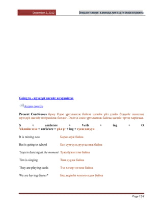 December 2, 2012                [ENGLISH TEACHER   B.ENKHZUL FOR 8-11 TH GRADE STUDENTS]




Going to - ирээдүй цагийг илэрхийлэх

   Аудио сонсох

Present Continuous буюу Одоо үргэлжилж байгаа цагийн үйл үгийн бүтцийг ашиглан
ирээдүй цагийг илэрхийлж болдог. Эхлээд одоо үргэлжилж байгаа цагийг эргэн харцгаая.

S      +        am/is/are         +         Verb             +         ing           +          O
Үйлийн эзэн + am/is/are + үйл үг + ing + тусагдахуун

It is raining now            Бороо орж байна

Bat is going to school       Бат сургууль руугаа явж байна

Tuya is dancing at the moment Туяа бүжиглэж байна

Tim is singing               Тим дуулж байна

They are playing cards       Тэд хөзөр тоглож байна

We are having dinner*        Бид өдрийн хоолоо идэж байна




                                                                                         Page 124
 