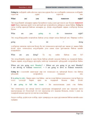 December 2, 2012                         [ENGLISH TEACHER   B.ENKHZUL FOR 8-11 TH GRADE STUDENTS]


Going to хэлбэрийг сайн ойлгож хэрэглэж сурсан бол энэ хэлбэрийн товчилсон хэлбэрийг
хэрэглэж                    сурах                    хэрэгтэй                    юм.

What              are              you                doing               tomorrow                 night?

Энэ өгүүлбэрийг анхааран харвал бүтцийнхээ хувьд одоо үргэлжлэх цаг боловч tomorrow
night буюу маргааш орой гэсэн ирээдүй цаг илэрхийлсэн дайвар үг авсан байна. Going to
гэсэн хэлбэр ороогүй байгааг анхаарна уу. Дээрх өгүүлбэрийг дараах хэлбэрээр бичиж
болно

What        are          you             going         to         do             tomorrow           night?

Энэ өгүүлбэрүүдийн илэрхийлж байгаа утгад ямарч ялгаа байхгүй юм. Өөрөөр хэлбэл

going                    to                       do                        =                       doing

хэлбэрээр товчилж хэрэглэж болох ба энэ тохиолдолд ирээдүй цаг заасан үг заавал байх
ѐстой эсрэг тохиолдолд өгүүлбэрийн утга санаа одоо үргэлжилж байгаа цагийг
илэрхийлнэ

What      are      you          doing?       Та        юу       хийж            байгаа      юм        бэ?

Энэ өгүүлбэрийн санаа яг одоо болж байгаа үйлийг асуусан байгаа нь тодорхой байна.
Харин дараах өгүүлбэрүүд ирээдүйд хийхээр төлөвлөсөн зүйлүүдийг илэрхийлж байна.

Where are you going next Monday? = Where are you going to go next Monday?
I am driving to Erdenet tomorrow. = I am going to drive to Erdenet tomorrow.

Going to - хэллэгийг ашигладаг өөр нэг тохиолдол нь зайлшгүй болох гэж байгаа
үйлдлийг                илэрхийлэх                тохиодол               юм.

It is going to rain - Бороо орох гэж байна - ингэж хэлж байгаа тохиолдолд тэнгэр бүрхээд
хэзээ      хэзээгүй      бороо     орох    нь     тодорхой     болсон    байх     ѐстой.

I   am   going     to    fail    the     exam     -    Би     шалгалтандаа         унах     гэж    байна.

Энэ тохиолдолд энэ нөхөр хичээл сурлагадаа анхаараагүй олон цаг тасалсан эсвэл
шалгалтандаа огт бэлдээгүй гэх мэт шалгалтаа өгч чадахаа больсон, өгсөн ч унах нь
тодорхой нөхцөл үүссэн тул ингэж хэлж байна.

Асуух хэлбэр, үгүйсгэсэн хэлбэр, зэрэг хувирлууд нь одоо үргэлжилж байгаа цагийн адил
хувирна




                                                                                                  Page 126
 