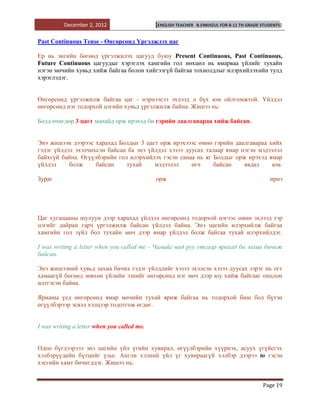 December 2, 2012                   [ENGLISH TEACHER   B.ENKHZUL FOR 8-11 TH GRADE STUDENTS]


Past Continuous Tense - Өнгөрсөнд Үргэлжлэх цаг

Ер нь энгийн бөгөөд үргэлжилэх цагууд буюу Present Continuous, Past Continuous,
Future Continuous цагуудыг хэрэглэх хамгийн гол нөхцөл нь ямарваа үйлийг тухайн
нэгэн мөчийн хувьд хийж байгаа болон хийгээгүй байгаа тохиолдлыг илэрхийлэхийн тулд
хэрэглэдэг.


Өнгөрсөнд үргэлжилж байгаа цаг - нэрнээсээ эхлээд л бүх юм ойлгомжтой. Үйлдэл
өнгөрсөнд нэг тодорхой цэгийн хувьд үргэлжилж байна. Жишээ нь:

Болд өчигдөр 3 цагт манайд орж ирэхэд би гэрийн даалгавараа хийж байсан.


Энэ жишээн дээрээс харахад Болдыг 3 цагт орж ирэхэээс өмнө гэрийн даалгавараа хийх
гэдэг үйлдэл эхэлчихсэн байсан ба энэ үйлдэл хэзээ дуусах талаар ямар нэгэн мэдээлэл
байхгүй байна. Өгүүлбэрийн гол илэрхийлэх гэсэн санаа нь яг Болдыг орж ирэхэд ямар
үйлдэл     болж     байсан    тухай     мэдээлэл     өгч     байсан    явдал     юм.

Зураг                                        орж                                               ирнэ




Цаг хугацааны шулуун дээр харахад үйлдэл өнгөрсөнд тодорхой цэгээс өмнө эхлээд тэр
цэгийг дайран гарч үргэлжилж байсан үйлдэл байна. Энэ цагийн илэрхийлж байгаа
хамгийн гол зүйл бол тухайн мөч дээр ямар үйлдэл болж байгаа тухай илэрхийлдэг.

I was writing a letter when you called me - Чамайг над руу утсаар ярихад би захиа бичиж
байсан.

Энэ жишээний хувьд захиа бичих гэдэг үйлдлийг хэзээ эхэлсэн хэзээ дуусах зэрэг нь огт
хамаагүй бөгөөд зөвхөн үйлийн эзнийг өнгөрсөнд нэг мөч дээр юу хийж байгааг онцлон
илтгэсэн байна.

Ярианы үед өнгөрсөнд ямар мөчийн тухай яриж байгаа нь тодорхой биш бол бүтэн
өгүүлбэрээр эсвэл хэлцээр тодотгож өгдөг.


I was writing a letter when you called me.


Одоо бүгдээрэээ энэ цагийн үйл үгийн хувирал, өгүүлбэрийн хүүрнэх, асуух үгүйсгэх
хэлбэрүүдийн бүтцийг үзье. Англи хэлний үйл үг хувираагүй хэлбэр дээрээ to гэсэн
хэсгийн хамт бичигддэг. Жишээ нь:


                                                                                            Page 19
 