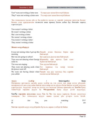 December 2, 2012                   [ENGLISH TEACHER   B.ENKHZUL FOR 8-11 TH GRADE STUDENTS]


You* were not writing a letter now Та нар одоо захиа бичээгүй байсан
They* were not writing a letter now Тэд нар одоо захиа бичээгүй байсан

Энэ тохиолдолд туслах үйл үг ба үгүйсгэх туслах үг зэргийг товчилж хэрэглэж болдог
бөгөөд дээр дурьдсанчлан ихэвчлэн аман ярианд болон албан бус бичгийн төрөлд
хэрэглэгддэг.

You weren`t writing a letter
He wasn`t writing a letter
She`s not writing a letter
We weren`t writing a letter
You weren`t writing a letter
They weren`t writing a letter

Жишээ өгүүлбэрүүд:

It was not raining when I got up this Намайг өглөө босоход бороо орж
morning.                              байгаагүй.
Bat was not going to school           Бат сургууль руугаа явж байгаагүй.
Tuya was not dancing when George Жоржийш орж ирэхэд Туяа одоо
came in.                              бүжиглж байгаагүй.
Tim was not singing.                  Тим дуулж байгаагүй.
They were not playing cards when Тог тасрахад тэд хөзөр тоглож
the power went off.                   байгаагүй.
We were not having dinner when Чамайг над руу залгахад бид өдрийн
you called.                           хоолоо идэж байгаагүй.


Асуух               хэлбэр              /              Interrogative              form
Өнгөрсөнд үргэлжлэх цагийн асуух хэлбэр нь хэн нэгэн хүн ямар нэгэн үйлдлийг
өнгөрсөнд нэг мөч дээр хийж байгаа эсвэл ямар нэгэн үйлдэл болж байгаа эсэхийг асуухад
хэрэглэгддэг. Асуултыг дотор нь нэлээд хэд ангилдаг бөгөөд ерөнхийд нь Yes/No буюу
Тийм/Үгүй төрлийн асуулт ба Wh-questions буюу асуух үгтэй асуултууд.

Yes/No төрлийн асуултанд шууд Yes ба No гэж шууд хариулж болдог асуултууд
хамаардаг. Энэ тохиолдолд асуулт заавал туслах үйл үгээрээ эхлэх ѐстой.

A:                   Are               you                        watching                      TV?
B:                              Yes,                             I                               am

Yes/ no төрлийн асуух өгүүлбэрийн бүтэц нь дараах хэлбэртэй байна:



                                                                                            Page 22
 