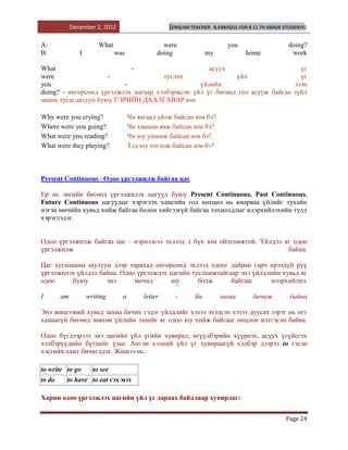 December 2, 2012                      [ENGLISH TEACHER    B.ENKHZUL FOR 8-11 TH GRADE STUDENTS]


A:                      What                     were                       you                     doing?
B:              I              was             doing              my               home              work

What                        -                       асуух                       үг
were                 -                туслах                үйл                 үг
you                       -                      үйлийн                       эзэн
doing? - өнгөрсөнд үргэлжлэх цагаар хэлбэржсэн үйл үг бөгөөд гол асууж байгаа зүйл
маань тусагдахуун буюу ГЭРИЙН ДААЛГАВАР юм

Why were you crying?                 Чи яагаад уйлж байсан юм бэ?
Where were you going?                Чи хаашаа явж байсан юм бэ?
What were you reading?               Чи юу уншиж байсан юм бэ?
What were they playing?              Тэд юу тоглож байсан юм бэ?



Present Continuous –Одоо үргэлжилж байгаа цаг

Ер нь энгийн бөгөөд үргэлжилэх цагууд буюу Present Continuous, Past Continuous,
Future Continuous цагуудыг хэрэглэх хамгийн гол нөхцөл нь ямарваа үйлийг тухайн
нэгэн мөчийн хувьд хийж байгаа болон хийгээгүй байгаа тохиолдлыг илэрхийлэхийн тулд
хэрэглэдэг.


Одоо үргэлжилж байгаа цаг - нэрнээсээ эхлээд л бүх юм ойлгомжтой. Үйлдэл яг одоо
үргэлжилж                                                                 байна.

Цаг хугацааны шулуун дээр харахад өнгөрсөнд эхлээд одоог дайран гарч ирээдүй рүү
үргэлжилэх үйлдэл байна. Одоо үргэлжлэх цагийн тусламжтайгаар энэ үйлдлийн хувьд яг
одоо      буюу      энэ      мөчид      юу       болж      байгааг     илэрхийлнэ.

I       am          writing      a        letter     -       Би          захиа        бичиж          байна

Энэ жишээний хувьд захиа бичих гэдэг үйлдлийг хэзээ эхэлсэн хэзээ дуусах зэрэг нь огт
хамаагүй бөгөөд зөвхөн үйлийн эзнийг яг одоо юу хийж байгааг онцлон илтгэсэн байна.

Одоо бүгдээрэээ энэ цагийн үйл үгийн хувирал, өгүүлбэрийн хүүрнэх, асуух үгүйсгэх
хэлбэрүүдийн бүтцийг үзье. Англи хэлний үйл үг хувираагүй хэлбэр дээрээ to гэсэн
хэсгийн хамт бичигддэг. Жишээ нь:

to write to go        to see
to do    to have to eat гэх мэт

Харин одоо үргэлжлэх цагийн үйл үг дараах байдлаар хувирдаг:


                                                                                                   Page 24
 