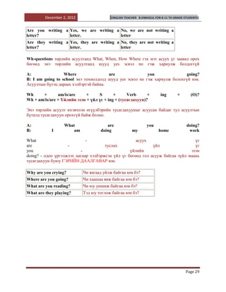 December 2, 2012                [ENGLISH TEACHER   B.ENKHZUL FOR 8-11 TH GRADE STUDENTS]


Are you writing a Yes, we are writing a No, we are not writing a
letter?           letter.               letter
Are they writing a Yes, they are writing a No, they are not writing a
letter?            letter.                 letter

Wh-questions төрлийн асуултанд What, When, How Where гэх мэт асуух үг заавал орох
бөгөөд энэ төрлийн асуултанд шууд yes эсвэл no гэж хариулж болдоггүй

A:                Where                are                you               going?
B: I am going to school энэ тохиолдолд шууд yes эсвэл no гэж хариулж болохгүй юм.
Асуултын бүтэц дараах хэлбэртэй байна.

Wh     +       am/is/are     +     S       +      Verb      +            ing       +        (O)?
Wh + am/is/are + Үйлийн эзэн + үйл үг + ing + (тусагдахуун)?

Энэ төрлийн асуулт ихэвчлэн өгүүлбэрийн тусагдахууныг асуусан байдаг тул асуултын
бүтцэд тусагдахуун орохгүй байж болно.

A:                 What                are                      you                      doing?
B:          I          am           doing             my                home              work

What                         -                       асуух                       үг
are                 -                 туслах                 үйл                 үг
you                       -                       үйлийн                       эзэн
doing? - одоо үргэлжлэх цагаар хэлбэржсэн үйл үг бөгөөд гол асууж байгаа зүйл маань
тусагдахуун буюу ГЭРИЙН ДААЛГАВАР юм.

Why are you crying?         Чи яагаад уйлж байгаа юм бэ?
Where are you going?        Чи хаашаа явж байгаа юм бэ?
What are you reading?       Чи юу уншиж байгаа юм бэ?
What are they playing?      Тэд юу тоглож байгаа юм бэ?




                                                                                        Page 29
 