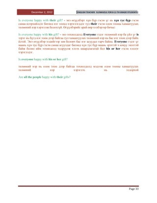 December 2, 2012                   [ENGLISH TEACHER   B.ENKHZUL FOR 8-11 TH GRADE STUDENTS]


Is everyone happy with their gift? - энэ өгүүлбэрт хүн бүр гэсэн үг нь хүн тус бүр гэсэн
санаа илэрхийлдэг бөгөөд нэг тоонд хэрэглэгддэг тул their гэсэн олон тооны хамаатуулах
төлөөний нэр хэрэглэж болохгүй. Өгүүлбэрийг арай өөр хэлбэрээр бичье:

Is everyone happy with his gift? - энэ тохиолдолд Everyone гэдэг төлөөний нэр ба үйл үг is
зэрэг нь бүгд нэг тоон дээр байгаа тул хамаатуулах төлөөний нэр нь бас нэг тоон дээр байх
ѐстой. Энэ өгүүлбэр хэдийгээр зөв боловч бас нэг асуудал гарч байна. Everyone гэдэг үг
маань хүн тус бүр гэсэн санаа агуулдаг бөгөөд хүн тус бүр маань эрэгтэй ч юмуу эмэгтэй
байж болно ийм тохиодолд тодруулж хэлэх шаардлагатай бол his or her гэсэн хэллэг
хэрэглэдэг.

Is everyone happy with his or her gift?

төлөөний нэр нь олон тоон дээр байгаа тохиолдолд мэдээж олон тооны хамаатуулах
төлөөний            нэр             хэрэглэх            нь            тодорхой

Are all the people happy with their gifts?




                                                                                            Page 33
 