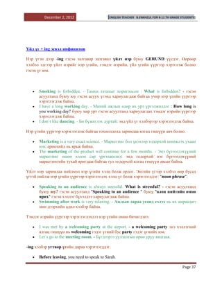 December 2, 2012                   [ENGLISH TEACHER   B.ENKHZUL FOR 8-11 TH GRADE STUDENTS]




Үйл үг + ing эсвэл инфинитив

Нэр үгэн дээр -ing гэсэн залгавар залгавал үйлт нэр буюу GERUND үүсдэг. Өөрөөр
хэлбэл эдгээр үйлт нэрийг нэр үгийн, тэмдэг нэрийн, үйл үгийн үүргээр хэрэглэж болно
гэсэн үг юм.



      Smoking is forbidden. - Тамхи татахыг хориглосон : What is forbidden? - гэсэн
      асуултанд буюу юу гэсэн асуух үгэнд хариулагдаж байгаа учир нэр үгийн үүргээр
      хэрэглэгдэж байна.
      I have a long working day. - Миний ажлын өдөр их урт үргэлжилдэг : How long is
      you working day? буюу хир урт гэсэн асуултанд хариулагдах тэмдэг нэрийн үүргээр
      хэрэглэгдэж байна.
      I don`t like dancing. - Би бүжиглэх дуртай: энд үйл үг хэлбэрээр хэрэглэгдэж байна.

Нэр үгийн үүргээр хэрэглэгдэж байгаа тохиолдолд заримдаа ялгац гишүүн авч болно.

      Marketing is a very exact science. - Маркетинг бол үнэхээр тодорхой шинжлэх ухаан
      юм: ерөнхийд нь ярьж байна.
      The marketing of the product will continue for a few months. - Энэ бүтээгдэхүүний
      маркетинг өшөө хэдэн сар үргэлжилнэ: энд тодорхой нэг бүтээгдэхүүний
      маркетингийн тухай яригдаж байгаа тул тодорхой ялгац гишүүн авсан байна.

Үйлт нэр заримдаа нийлмэл нэр үгийн хэлц болж ордог. Энгийн үгээр хэлбэл өөр бусад
үгтэй нийлж нэр үгийн үүргээр хэрэглэгдэх хэлц үг болж хэрэглэгддэг: "noun phrase".

      Speaking to an audience is always stressful. What is stressful? - гэсэн асуултанд
      буюу юу? гэсэн асуултанд "Speaking to an audience " буюу "олон нийтийн өмнө
      ярих" гэсэн хэллэг бүхэлдээ хариулагдаж байна.
      Swimming after work is very relaxing. - Ажлын дараа усанд сэлэх нь их амраадаг:
      мөн дээрхийн адил хэлбэр байна.

Тэмдэг нэрийн үүргээр хэрэглэгдэхдээ нэр үгийн өмнө бичигдэнэ.

      I was met by a welcoming party at the airport. - a welcoming party энэ хэллэгний
      ялгац гишүүн нь welcoming гэдэг үгний бус party гэдэг үгнийх юм.
      Let`s go to the meeting room. - Бүгдээрээ уулзалтын өрөө уруу явцгаая.

-ing хэлбэр угтвар үгийн дараа хэрэглэгддэг.

      Before leaving, you need to speak to Sarah.

                                                                                           Page 37
 