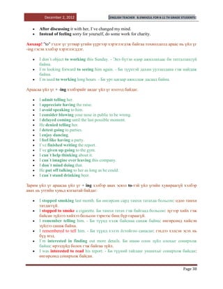 December 2, 2012                    [ENGLISH TEACHER   B.ENKHZUL FOR 8-11 TH GRADE STUDENTS]


      After discussing it with her, I`ve changed my mind.
      Instead of feeling sorry for yourself, do some work for charity.

Анхаар! "to" гэдэг үг угтвар үгийн үүргээр хэрэглэгдэж байгаа тохиолдолд араас нь үйл үг
-ing гэсэн хэлбэр хэрэглэгддэг.

      I don`t object to working this Sunday. - Энэ бүтэн өдөр ажиллахаас би татгалзахгүй
      байна.
      I`m looking forward to seeing him again. - Би түүнтэй дахин уулзалдана гэж найдаж
      байна.
      I`m used to working long hours. - Би урт цагаар ажиллаж дасаад байна.

Араасаа үйл үг + -ing хэлбэрийг авдаг үйл үг нэлээд байдаг.

      I admit telling her.
      I appreciate having the raise.
      I avoid speaking to him.
      I consider blowing your nose in public to be wrong.
      I delayed coming until the last possible moment.
      He denied telling her.
      I detest going to parties.
      I enjoy dancing.
      I feel like having a party.
      I`ve finished writing the report.
      I`ve given up going to the gym.
      I can`t help thinking about it.
      I can`t imagine ever leaving this company.
      I don`t mind doing that.
      He put off talking to her as long as he could.
      I can`t stand drinking beer.

Зарим үйл үг араасаа үйл үг + ing хэлбэр авах эсвэл to-тэй үйл үгийн хувираагүй хэлбэр
авах нь утгийн хувьд ялгаатай байдаг:

      I stopped smoking last month. Би өнгөрсөн сард тамхи татахаа больсон: одоо тамхи
      татдаггүй.
      I stopped to smoke a cigarette. Би тамхи татах гэж байгаад больсон: зүгээр хийх гэж
      байсан зүйлээ хийхээ больсон тэрнээс биш бүр гараагүй.
      I remember telling him. - Би түүнд хэлж байснаа санаж байна: өнгөрсөнд хийсэн
      зүйлээ санаж байна.
      I remembered to tell him. - Би түүнд хэлэх ѐстойгоо санасан: гэхдээ хэлсэн эсэх нь
      бүү мэд.
      I`m interested in finding out more details. Би өшөө олон зүйл олохыг сонирхож
      байна: ирээдүйд болох гэж байгаа зүйл.
      I was interested to read his report. - Би түүний тайланг уншихыг сонирхож байсан:
      өнгөрсөнд сонирхож байсан.

                                                                                            Page 38
 