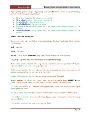 December 2, 2012                   [ENGLISH TEACHER   B.ENKHZUL FOR 8-11 TH GRADE STUDENTS]


Зарим үйл үг араасаа үйл үг + ing хэлбэр авах эсвэл to-тэй үйл үгийн хувираагүй хэлбэр
авах нь утгийн хувьд ялгаагүй байдаг:

       I love to go shopping. - Би дэлгүүр хэсэх дуртай
       I love going shopping. - Би дэлгүүр хэсэх дуртай
       I`m afraid to fly. - Би нисэхээс айдаг
       I`m afraid of flying. - Би нисэхээс айдаг
       I started to learn English 5 years ago. - Би таван жилийн өмнөөс англи хэл үзэж
       эхэлсэн
       I started learning English 5 years ago. - Би таван жилийн өмнөөс англи хэл үзэж
       эхэлсэн

Хэллэг – So am I, Neither do I

Энэ гурван үгийг хэрэглэж байгаа тохиолдолд дандаа 2 юмны тухай ярьж байна гэсэн үг.
Утгын хувьд:

both - хоѐуланг

either - аль нэг нь

neither - аль нь ч биш /not either буюу үгүйсгэсэн хэлбэр/ гэсэн утга агуулдаг.

Өгүүлбэрт хэрэглэх аргыг жишээн дээрээс тодорхой харна уу:

Both students can take the test - Энэ хоѐр оюутан хоѐулаа шалгалтанд орж болно : Хоѐуланг
зэрэг ярьж байгаа тул олон тоон дээр хэрэглэнэ.

Either student can take the test - Аль нэг оюутан нь шалгалтанд орж болно: Аль нэгийг
дангаар нь ярьж байгаа тул нэг тоон дээр хэрэглэнэ.

Neither student can take the test - Аль аль нь шалгалтанд орж болохгүй.

Neither students can take the test: утгын хувьд дээрх өгүүлбэртэй яг адил: NEITHER гэдэг
үгийн хувьд нэг тоон дээр эсвэл олон тоон дээр алин дээр нь ч хэрэглэж болно.

I like both restaurants - Энэ 2 зоогийн газар 2 уулаа надад таалагддаг: энд 2 зоогийн газрын
тухай яриа болж байна.

We can go either restaurant - Бид алинд нь ч очсон болно: энд аль нэгийг нь хэлж байна.

I like neither restaurants - Энэ 2 зоогийн газар 2 уулаа надад таалагддаггүй. /олон тоон дээр
хэрэглэж байна/

I like neither restaurant /нэг тоон дээр хэрэглэж байна/


                                                                                            Page 39
 