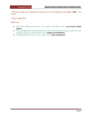 December 2, 2012                 [ENGLISH TEACHER   B.ENKHZUL FOR 8-11 TH GRADE STUDENTS]


- Зайлшгүй шаардлага илэрхийлэхэд хэрэглэгддэг ба илэрхийлэх санаагаараа "мust" - аас
зөөлөн

- Үүрэн хариуцлага

Жишээ нь:

      This answer has to be correct. Энэ хариулт зөв байх ѐстой : эргэлзээгүй бодит
      байдал
      The soup has to be stirred continuously to prevent burning. Түлэгдүүлэхгүйн тулд энэ
      шөлийг тасралтгүй хутгаж байх ѐстой : шаардлагатай байдал
      They have to leave early. Тэд эрт гарах ѐстой : үүрэг хариуцлага




                                                                                           Page 4
 