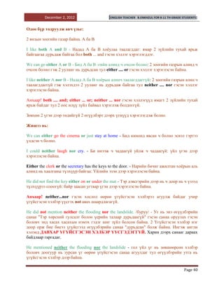 December 2, 2012                  [ENGLISH TEACHER   B.ENKHZUL FOR 8-11 TH GRADE STUDENTS]


Одоо бүр тодруулж авч үзье:

2 янзын зоогийн газар байна. А ба В

I like both A and B - Надад А ба В хоѐулаа таалагддаг: ямар 2 зүйлийн тухай ярьж
байгаагаа дурьдаж байгаа бол both ... and гэсэн хэллэг хэрэглэгддэг.

We can go either A or B - Бид А ба В -гийн алинд ч очсон болно: 2 зоогийн газрын алинд ч
очсон болно гэж 2 yуланг нь дурьдсан тул either .... or гэсэн хэллэг хэрэглэсэн байна.

I like neither A nor B - Надад А ба В хоѐрын алинч таалагддаггүй: 2 зоогийн газрын алин ч
таалагддаггүй гэж хэлэхдээ 2 yуланг нь дурьдаж байгаа тул neither .... nor гэсэн хэллэг
хэрэглэсэн байна.

Анхаар! both .... and; either ... or; neither ... nor гэсэн хэллэгүүд ямагт 2 зүйлийн тухай
ярьж байдаг тул 2 оос илүү зүйл байвал хэрэглэж болдоггүй.

Зөвхөн 2 үгэн дээр төдийгүй 2 өгүүлбэрт дээрх үгнүүд хэрэглэгдэж болно.

Жишээ нь:

We can either go the cinema or just stay at home - Бид кинонд явсан ч болно эсвэл гэртээ
үлдсэн ч болно.

I could neither laugh nor cry. - Би инээж ч чадаагүй уйлж ч чадаагүй: үйл үгэн дээр
хэрэглэсэн байна.

Either the clerk or the secretary has the keys to the door. - Нарийн бичиг ажилтан хоѐрын аль
алинд нь хаалганы түлхүүр байгаа: Үйлийн эзэн дээр хэрэглэсэн бaйна.

He did not find the key either on or under the mat - Тэр дэвсгэрийн дээр нь ч доор нь ч үзээд
түлхүүрээ олоогүй: байр заасан угтвар үгэн дээр хэрэглэсэн байна.

Анхаар! neither...nor гэсэн хослол өөрөө үгүйсгэсэн хэлбэрээ агуулж байдаг учир
үгүйсгэсэн хэлбэр үүсгэх not авах шаардлагагүй.

He did not mention neither the flooding nor the landslide. /буруу/ - Уг нь энэ өгүүлбэрийн
санаа "Тэр хөрсний гулсалт болон үерийн талаар дурьдаагүй" гэсэн санаа оруулах гэсэн
боловч энд хасах хасахын нэмэх гэдэг шиг зүйл болсон байна. 2 Үгүйсгэсэн хэлбэр нэг
доор орж бие биеээ үгүйсгээд өгүүлбэрийн санаа "дурьдсан" болж байна. Ингэж англи
хэлэнд ДАВХАР ҮГҮЙСГЭСЭН ХЭЛБЭР ҮҮСГЭДЭГГҮЙ. Харин дээрх санааг дараах
байдлаар гаргадаг.

He mentioned neither the flooding nor the landslide - гол үйл үг нь зөвшөөрсөн хэлбэр
боловч доогуур нь зурсан үг өөрөө үгүйсгэсэн санаа агуулдаг тул өгүүлбэрийн утга нь
үгүйсгэсэн хэлбэр дээр байна.

                                                                                           Page 40
 