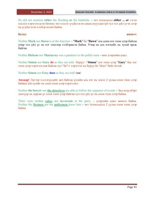 December 2, 2012                   [ENGLISH TEACHER   B.ENKHZUL FOR 8-11 TH GRADE STUDENTS]


He did not mention either the flooding or the landslide. - энэ тохиодолд either ... or гэсэн
хослол хэрэглэгдсэн бөгөөд энэ хэллэг үгүйсгэсэн санаа агуулдаггүй тул гол үйл үгэн дээр
нь үгүйсгэсэн хэлбэр өгсөн байна.

Бусад                                                                                       жишээ:

Neither Mark nor Dawn is at the function. - "Mark" ба "Dawn" аль алин нэг тоон дээр байгаа
учир гол үйл үг нь нэг тоогоор хэлбэржсэн байна. Учир нь аль нэгнийх нь тухай ярьж
байгаа.

Neither Dickens nor Thackeray was a panderer to the public taste - мөн дээрхийн адил.

Neither Simon nor Gary do as they are told. /буруу/ -"Simon" нэг тоон дээр "Gary" бас нэг
тоон дээр хэрэглэгдэж байгаа тул "do"-г хэрэглэх нь буруу ба "does" байх ѐстой.

Neither Simon nor Gary does as they are told /зөв/

Анхаар! Эдгээр хэллэгүүдийг авч байгаа үгсийн аль нэг нь эсвэл 2 yулаа олон тоон дээр
байвал үйл үгийг нь олон тоон дээр хэрэглэнэ.

Neither the lawyer nor the detectives are able to follow the sequence of events - Энд өгүүлбэрт
доогуур нь зурсан үг олон тоон дээр байгаа тул гол үйл үг нь олон тоон дээр байна.

There were neither cakes nor ice-cream at the party. - дээрхийн адил жишээ байна.
Neither the firemen nor the policemen know him - энэ тохиолдолд 2 yулаа олон тоон дээр
байна




                                                                                            Page 41
 