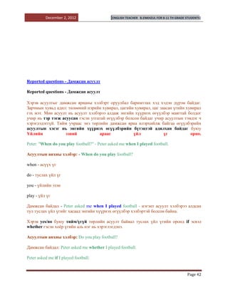 December 2, 2012                   [ENGLISH TEACHER   B.ENKHZUL FOR 8-11 TH GRADE STUDENTS]




Reported questions - Дамжсан асуулт

Reported questions - Дамжсан асуулт

Хэрэв асуултыг дамжсан ярианы хэлбэрт оруулбал баримтлах хэд хэдэн дүрэм байдаг.
Зарчмын хувьд адил: төлөөний нэрийн хувирал, цагийн хувирал, цаг заасан үгийн хувирал
гэх мэт. Мөн асуулт нь асуулт хэлбэрээ алдаж энгийн хүүрнэх өгүүлбэр маягтай болдог
учир нь тэр тэгж асуусан гэсэн утгатай өгүүлбэр болсон байдаг учир асуултын тэмдэг ч
хэрэглэдэггүй. Тийм учраас энэ төрлийн дамжсан яриа илэрхийлж байгаа өгүүлбэрийн
асуултын хэсэг нь энгийн хүүрнэх өгүүлбэрийн бүтэцтэй адилхан байдаг буюу
Үйлийн             эзний           араас            үйл            үг           орно.

Peter: "When do you play football?" - Peter asked me when I played football.

Асуултын анхны хэлбэр: - When do you play football?

when - асүүх үг

do - туслах үйл үг

you - үйлийн эзэн

play - үйл үг

Дамжсан байдал - Peter asked me when I played football - нэгэнт асуулт хэлбэрээ алдсан
тул туслах үйл үгийг хасаад энгийн хүүрнэх өгүүлбэр хэлбэртэй болсон байна.

Хэрэв yes/no буюу тийм/үгүй төрлийн асуулт байвал туслах үйл үгийн оронд if эсвэл
whether гэсэн хоѐр үгийн аль нэг нь хэрэглэгдэнэ.

Асуултын анхны хэлбэр: Do you play football?

Дамжсан байдал: Peter asked me whether I played football.

Peter asked me if I played football.


                                                                                            Page 42
 