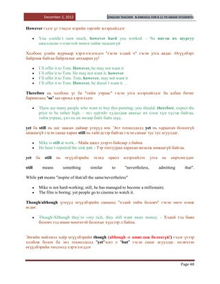 December 2, 2012                       [ENGLISH TEACHER   B.ENKHZUL FOR 8-11 TH GRADE STUDENTS]


However гэдэг үг тэмдэг нэрийн зэргийг илэрхийлдэг

         You couldn`t earn much, however hard you worked. - Чи ингэж их шургуу
         ажилласан ч олигтой мөнгө хийж чадсангүй

Холбоос үгийн журмаар хэрэглэгдэхдээ "гэсэн хэдий ч" гэсэн утга авдаг. Өгүүлбэрт
байрлаж байгаа байрлалыг анхаарна уу!

         I`ll offer it to Tom. However, he may not want it
         I`ll offer it to Tom. He may not want it, however
         I`ll offer it to Tom. Tom, however, may not want it
         I`ll offer it to Tom. However, he doesn`t want it. . .

Therefore нь холбоос үг ба "тийм учраас" гэсэн утга илэрхийлдэг ба албан бичиг
баримтанд "so" ын оронд хэрэглэдэг

         There are many people who want to buy this painting; you should, therefore, expect the
         price to be rather high. - энэ зургийг худалдаж авахыг их олон хүн хүсэж байгаа,
         тийм учраас, үнэ нь их өндөр байх байх шүү.

yet ба still нь цаг заасан дайвар үгнүүд юм. Энэ тохиолдолд yet нь хараахан болоогүй
амжаагүй гэсэн санаа харин still нь хийгдсээр байгаа гэсэн санааг тус тус агуулдаг.

         Mike is still at work. - Майк ажил дээрээ байсаар л байна
         He hasn`t repaired the sink yet. - Тэр тосгуураа харахан янзалж амжаагүй байгаа.

yet     ба    still   нь    өгүүлбэрийн    эхэнд    орвол     илэрхийлэх        утга    нь   өөрчлөгддөг

still        means         something      similar      to      "nevertheless,          admitting      that".

While yet means "inspite of that/all the same/nevertheless"

         Mike is not hard-working; still, he has managed to become a millionaire.
         The film is boring; yet people go to cinema to watch it.

Though/although үгнүүд өгүүлбэрийн санаанд "хэдий тийм боловч" гэсэн өнгө нэмж
өгдөг.

         Though/Although they`re very rich, they still want more money. - Хэдий тэд баян
         боловч тэд өшөө мөнгөтэй болохыг хүссээр л байна.


Энгийн нийлмэл хоѐр өгүүлбэрийн though (although -г ашиглаж болохгүй!) гэдэг үгээр
холбож болох ба энэ тохиолдолд "yet"эсвэ л "but" гэсэн санаг агуулдаг. ихэвчлэн
өгүүлбэрийн төгсгөлд хэрэглэгддэг


                                                                                                   Page 48
 