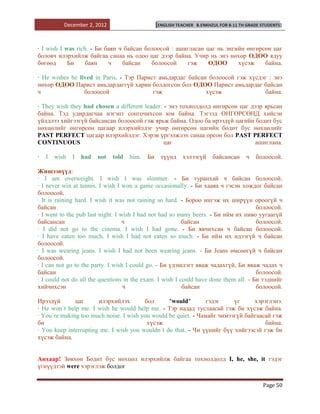 December 2, 2012                       [ENGLISH TEACHER   B.ENKHZUL FOR 8-11 TH GRADE STUDENTS]




· I wish I was rich. - Би баян ч байсан болоосой : ашигласан цаг нь энгийн өнгөрсөн цаг
боловч илэрхийлж байгаа санаа нь одоо цаг дээр байна. Учир нь энэ нөхөр ОДОО ядуу
бөгөөд      Би     баян    ч    байсан    болоосой    гэж     ОДОО      хүсэж    байна.

· He wishes he lived in Paris. - Тэр Парист амьдардаг байсан болоосой гэж хүсдэг : энэ
нөхөр ОДОО Парист амьдардаггүй харин болдогсон бол ОДОО Парист амьдардаг байсан
ч                болоосой                 гэж               хүсэж               байна.

· They wish they had chosen a different leader. - энэ тохиолдолд өнгөрсөн цаг дээр ярьсан
байна. Тэд удирдагчаа нэгэнт сонгочихсон юм байна. Тэгээд ӨНГӨРСӨНД хийсэн
үйлдлээ хийгээгүй байсансан болоосой гэж ярьж байна. Одоо ба ирээдүй цагийн бодит бус
нөхцөлийг өнгөрсөн цагаар илэрхийлдэг учир өнгөрсөн цагийн бодит бус нөхцөлийг
PAST PERFECT цагаар илэрхийлдэг. Хэрэв үргэлжлэх санаа орсон бол PAST PERFECT
CONTINUOUS                                      цаг                             ашиглана.

·   I   wish   I   had   not   told   him.   Би     түүнд    хэлээгүй       байсансан     ч   болоосой.

Жишээнүүд:
· I am overweight. I wish I was slimmer. - Би туранхай ч байсан болоосой.
· I never win at tennis. I wish I won a game occasionally. - Би хааяа ч гэсэн хождог байсан
болоосой.
· It is raining hard. I wish it was not raining so hard. - Бороо ингэж их ширүүн ороогүй ч
байсан                                                                                болоосой.
· I went to the pub last night. I wish I had not had so many beers. - Би ийм их пиво уугаагүй
байсансан                          ч                      байсан                      болоосой.
· I did not go to the cinema. I wish I had gone. - Би явчихсан ч байсан болоосой.
· I have eaten too much. I wish I had not eaten so much. - Би ийм их идээгүй ч байсан
болоосой.
· I was wearing jeans. I wish I had not been wearing jeans. - Би Jeans өмсөөгүй ч байсан
болоосой.
· I can not go to the party. I wish I could go. - Би үдэшлэгт яваж чадахгүй, Би яваж чадах ч
байсан                                                                                болоосой.
· I could not do all the questions in the exam. I wish I could have done them all. - Би тэднийг
хийчихсэн                          ч                      байсан                      болоосой.

Ирээдүй       цаг      илэрхийлэх       бол      "would"        гэдэг    үг     хэрэглэнэ.
· He won`t help me. I wish he would help me. - Тэр надад туслаасай гэж би хүсэж байна.
· You`re making too much noise. I wish you would be quiet. - Чамайг чимээгүй байгаасай гэж
би                                       хүсэж                                      байна.
· You keep interrupting me. I wish you wouldn`t do that. - Чи үүнийг бүү хийгээсэй гэж би
хүсэж байна.


Анхаар! Зөвхөн Бодит бус нөхцөл илэрхийлж байгаа тохиолдолд I, he, she, it гэдэг
үгнүүдтэй were хэрэглэж болдог


                                                                                                 Page 50
 